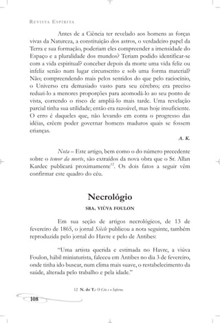 REVISTA ESPÍRITA
108
Antes de a Ciência ter revelado aos homens as forças
vivas da Natureza, a constituição dos astros, o verdadeiro papel da
Terra e sua formação, poderiam eles compreender a imensidade do
Espaço e a pluralidade dos mundos? Teriam podido identificar-se
com a vida espiritual? conceber depois da morte uma vida feliz ou
infeliz senão num lugar circunscrito e sob uma forma material?
Não; compreendendo mais pelos sentidos do que pelo raciocínio,
o Universo era demasiado vasto para seu cérebro; era preciso
reduzi-lo a menores proporções para acomodá-lo ao seu ponto de
vista, correndo o risco de ampliá-lo mais tarde. Uma revelação
parcial tinha sua utilidade; então era razoável, mas hoje insuficiente.
O erro é daqueles que, não levando em conta o progresso das
idéias, crêem poder governar homens maduros quais se fossem
crianças.
A. K.
Nota – Este artigo, bem como o do número precedente
sobre o temor da morte, são extraídos da nova obra que o Sr. Allan
Kardec publicará proximamente12
. Os dois fatos a seguir vêm
confirmar este quadro do céu.
Necrológio
SRA. VIÚVA FOULON
Em sua seção de artigos necrológicos, de 13 de
fevereiro de 1865, o jornal Siècle publicou a nota seguinte, também
reproduzida pelo jornal do Havre e pelo de Antibes:
“Uma artista querida e estimada no Havre, a viúva
Foulon, hábil miniaturista, faleceu em Antibes no dia 3 de fevereiro,
onde tinha ido buscar, num clima mais suave, o restabelecimento da
saúde, alterada pelo trabalho e pela idade.”
12 N. do T.: O Céu e o Inferno.
 