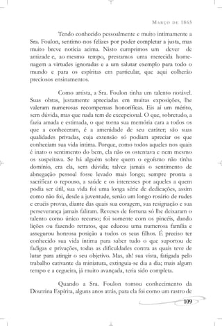 MARÇO DE 1865
109
Tendo conhecido pessoalmente e muito intimamente a
Sra. Foulon, sentimo-nos felizes por poder completar a justa, mas
muito breve notícia acima. Nisto cumprimos um dever de
amizade e, ao mesmo tempo, prestamos uma merecida home-
nagem a virtudes ignoradas e a um salutar exemplo para todo o
mundo e para os espíritas em particular, que aqui colherão
preciosos ensinamentos.
Como artista, a Sra. Foulon tinha um talento notável.
Suas obras, justamente apreciadas em muitas exposições, lhe
valeram numerosas recompensas honoríficas. Eis aí um mérito,
sem dúvida, mas que nada tem de excepcional. O que, sobretudo, a
fazia amada e estimada, o que torna sua memória cara a todos os
que a conheceram, é a amenidade de seu caráter; são suas
qualidades privadas, cuja extensão só podiam apreciar os que
conheciam sua vida íntima. Porque, como todos aqueles nos quais
é inato o sentimento do bem, ela não os ostentava e nem mesmo
os suspeitava. Se há alguém sobre quem o egoísmo não tinha
domínio, era ela, sem dúvida; talvez jamais o sentimento de
abnegação pessoal fosse levado mais longe; sempre pronta a
sacrificar o repouso, a saúde e os interesses por aqueles a quem
podia ser útil, sua vida foi uma longa série de dedicações, assim
como não foi, desde a juventude, senão um longo rosário de rudes
e cruéis provas, diante das quais sua coragem, sua resignação e sua
perseverança jamais faliram. Reveses de fortuna só lhe deixaram o
talento como único recurso; foi somente com os pincéis, dando
lições ou fazendo retratos, que educou uma numerosa família e
assegurou honrosa posição a todos os seus filhos. É preciso ter
conhecido sua vida íntima para saber tudo o que suportou de
fadigas e privações, todas as dificuldades contra as quais teve de
lutar para atingir o seu objetivo. Mas, ah! sua vista, fatigada pelo
trabalho cativante da miniatura, extinguia-se dia a dia; mais algum
tempo e a cegueira, já muito avançada, teria sido completa.
Quando a Sra. Foulon tomou conhecimento da
Doutrina Espírita, alguns anos atrás, para ela foi como um rastro de
 