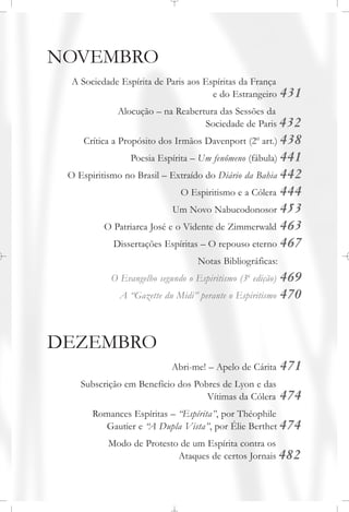 NOVEMBRO
A Sociedade Espírita de Paris aos Espíritas da França
e do Estrangeiro 431
Alocução – na Reabertura das Sessões da
Sociedade de Paris 432
Crítica a Propósito dos Irmãos Davenport (2o
art.) 438
Poesia Espírita – Um fenômeno (fábula) 441
O Espiritismo no Brasil – Extraído do Diário da Bahia 442
O Espiritismo e a Cólera 444
Um Novo Nabucodonosor 453
O Patriarca José e o Vidente de Zimmerwald 463
Dissertações Espíritas – O repouso eterno 467
Notas Bibliográficas:
O Evangelho segundo o Espiritismo (3a
edição) 469
A “Gazette du Midi” perante o Espiritismo 470
DEZEMBRO
Abri-me! – Apelo de Cárita 471
Subscrição em Benefício dos Pobres de Lyon e das
Vítimas da Cólera 474
Romances Espíritas – “Espírita”, por Théophile
Gautier e “A Dupla Vista”, por Élie Berthet 474
Modo de Protesto de um Espírita contra os
Ataques de certos Jornais 482
 
