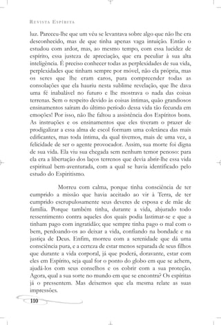 REVISTA ESPÍRITA
110
luz. Pareceu-lhe que um véu se levantava sobre algo que não lhe era
desconhecido, mas de que tinha apenas vaga intuição. Então o
estudou com ardor, mas, ao mesmo tempo, com essa lucidez de
espírito, essa justeza de apreciação, que era peculiar à sua alta
inteligência. É preciso conhecer todas as perplexidades de sua vida,
perplexidades que tinham sempre por móvel, não ela própria, mas
os seres que lhe eram caros, para compreender todas as
consolações que ela hauriu nesta sublime revelação, que lhe dava
uma fé inabalável no futuro e lhe mostrava o nada das coisas
terrenas. Sem o respeito devido às coisas íntimas, quão grandiosos
ensinamentos saíram do último período dessa vida tão fecunda em
emoções! Por isso, não lhe faltou a assistência dos Espíritos bons.
As instruções e os ensinamentos que eles tiveram o prazer de
prodigalizar a essa alma de escol formam uma coletânea das mais
edificantes, mas toda íntima, da qual tivemos, mais de uma vez, a
felicidade de ser o agente provocador. Assim, sua morte foi digna
de sua vida. Ela viu sua chegada sem nenhum temor penoso: para
ela era a libertação dos laços terrenos que devia abrir-lhe essa vida
espiritual bem-aventurada, com a qual se havia identificado pelo
estudo do Espiritismo.
Morreu com calma, porque tinha consciência de ter
cumprido a missão que havia aceitado ao vir à Terra, de ter
cumprido escrupulosamente seus deveres de esposa e de mãe de
família. Porque também tinha, durante a vida, abjurado todo
ressentimento contra aqueles dos quais podia lastimar-se e que a
tinham pago com ingratidão; que sempre tinha pago o mal com o
bem, perdoando-os ao deixar a vida, confiando na bondade e na
justiça de Deus. Enfim, morreu com a serenidade que dá uma
consciência pura, e a certeza de estar menos separada de seus filhos
que durante a vida corporal, já que poderá, doravante, estar com
eles em Espírito, seja qual for o ponto do globo em que se achem,
ajudá-los com seus conselhos e os cobrir com a sua proteção.
Agora, qual a sua sorte no mundo em que se encontra? Os espíritas
já o pressentem. Mas deixemos que ela mesma relate as suas
impressões.
 