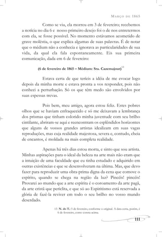 MARÇO DE 1865
111
Como se viu, ela morreu em 3 de fevereiro; recebemos
a notícia no dia 6 e nosso primeiro desejo foi o de nos entretermos
com ela, se fosse possível. No momento estávamos acometido de
grave moléstia, o que explica algumas de suas palavras. É de notar
que o médium não a conhecia e ignorava as particularidades de sua
vida, da qual ela fala espontaneamente. Eis sua primeira
comunicação, dada em 6 de fevereiro:
(6 de fevereiro de 1865 – Médium: Sra. Cazemajour)
13
Estava certa de que teríeis a idéia de me evocar logo
depois da minha morte e estava pronta a vos responder, pois não
conheci a perturbação. Só os que têm medo são envolvidos por
suas espessas trevas.
Pois bem, meu amigo, agora estou feliz. Estes pobres
olhos que se haviam enfraquecido e só me deixavam a lembrança
dos prismas que tinham colorido minha juventude com seu brilho
cintilante, abriram-se aqui e reencontram os esplêndidos horizontes
que alguns de vossos grandes artistas idealizam em suas vagas
reproduções, mas cuja realidade majestosa, severa e, contudo, cheia
de encantos, é moldada na mais completa realidade.
Apenas há três dias estou morta, e sinto que sou artista.
Minhas aspirações para o ideal da beleza na arte mais não eram que
a intuição de uma faculdade que eu tinha estudado e adquirido em
outras existências e que se desenvolveram na última. Mas, que devo
fazer para reproduzir uma obra-prima digna da cena que comove o
espírito, quando se chega na região da luz? Pincéis! pincéis!
Provarei ao mundo que a arte espírita é o coroamento da arte pagã,
da arte cristã que periclita, e que só ao Espiritismo está reservada a
glória de fazê-la reviver em todo o seu brilho no vosso mundo
deserdado.
13 N. do T.: 5 de fevereiro, conforme o original. A data certa, porém, é
6 de fevereiro, como consta acima.
 
