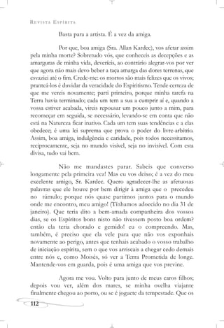 REVISTA ESPÍRITA
112
Basta para a artista. É a vez da amiga.
Por que, boa amiga (Sra. Allan Kardec), vos afetar assim
pela minha morte? Sobretudo vós, que conheceis as decepções e as
amarguras de minha vida, deveríeis, ao contrário alegrar-vos por ver
que agora não mais devo beber a taça amarga das dores terrenas, que
esvaziei até o fim. Crede-me: os mortos são mais felizes que os vivos;
pranteá-los é duvidar da veracidade do Espiritismo. Tende certeza de
que me vereis novamente; parti primeiro, porque minha tarefa na
Terra havia terminado; cada um tem a sua a cumprir aí e, quando a
vossa estiver acabada, vireis repousar um pouco junto a mim, para
recomeçar em seguida, se necessário, levando-se em conta que não
está na Natureza ficar inativo. Cada um tem suas tendências e a elas
obedece; é uma lei suprema que prova o poder do livre-arbítrio.
Assim, boa amiga, indulgência e caridade, pois todos necessitamos,
reciprocamente, seja no mundo visível, seja no invisível. Com esta
divisa, tudo vai bem.
Não me mandastes parar. Sabeis que converso
longamente pela primeira vez! Mas eu vos deixo; é a vez do meu
excelente amigo, Sr. Kardec. Quero agradecer-lhe as afetuosas
palavras que ele houve por bem dirigir à amiga que o precedeu
no túmulo; porque nós quase partimos juntos para o mundo
onde me encontro, meu amigo! (Tínhamos adoecido no dia 31 de
janeiro). Que teria dito a bem-amada companheira dos vossos
dias, se os Espíritos bons nisto não tivessem posto boa ordem?
então ela teria chorado e gemido! eu o compreendo. Mas,
também, é preciso que ela vele para que não vos exponhais
novamente ao perigo, antes que tenhais acabado o vosso trabalho
de iniciação espírita, sem o que vos arriscais a chegar cedo demais
entre nós e, como Moisés, só ver a Terra Prometida de longe.
Mantende-vos em guarda, pois é uma amiga que vos previne.
Agora me vou. Volto para junto de meus caros filhos;
depois vou ver, além dos mares, se minha ovelha viajante
finalmente chegou ao porto, ou se é joguete da tempestade. Que os
 