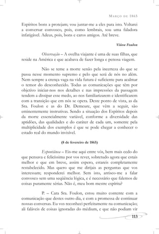 MARÇO DE 1865
113
Espíritos bons a protejam; vou juntar-me a eles para isto. Voltarei
a conversar convosco, pois, como lembrais, sou uma faladora
infatigável. Adeus, pois, bons e caros amigos. Até breve.
Viúva Foulon
Observação – A ovelha viajante é uma de suas filhas, que
reside na América e que acabava de fazer longa e penosa viagem.
Não se teme a morte senão pela incerteza do que se
passa nesse momento supremo e pelo que será de nós no além.
Nem sempre a crença vaga na vida futura é suficiente para acalmar
o temor do desconhecido. Todas as comunicações que têm por
objetivo iniciar-nos nos detalhes e nas impressões da passagem
tendem a dissipar esse medo, ao nos familiarizarem e identificarem
com a transição que em nós se opera. Deste ponto de vista, as da
Sra. Foulon e as do Dr. Demeure, que vêm a seguir, são
eminentemente instrutivas. Sendo a situação dos Espíritos depois
da morte essencialmente variável, conforme a diversidade das
aptidões, das qualidades e do caráter de cada um, somente pela
multiplicidade dos exemplos é que se pode chegar a conhecer o
estado real do mundo invisível.
(8 de fevereiro de 1865)
Espontânea – Eis-me aqui entre vós, bem mais cedo do
que pensava e felicíssima por vos rever, sobretudo agora que estais
melhor e que em breve, assim espero, estareis completamente
restabelecido. Mas quero que me dirijais as perguntas que vos
interessam; responderei melhor. Sem isto, arrisco-me a falar
convosco sem uma seqüência lógica, e é necessário que falemos de
coisas puramente sérias. Não é, meu bom mestre espírita?
P. – Cara Sra. Foulon, estou muito contente com a
comunicação que destes outro dia, e com a promessa de continuar
nossas conversas. Eu vos reconheci perfeitamente na comunicação;
ali faláveis de coisas ignoradas do médium, e que não podiam vir
 