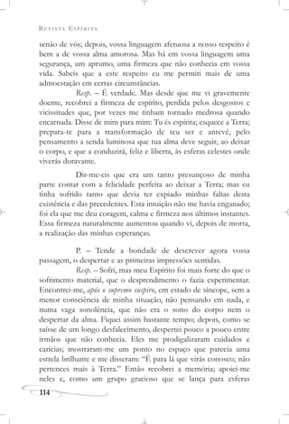 REVISTA ESPÍRITA
114
senão de vós; depois, vossa linguagem afetuosa a nosso respeito é
bem a de vossa alma amorosa. Mas há em vossa linguagem uma
segurança, um aprumo, uma firmeza que não conhecia em vossa
vida. Sabeis que a este respeito eu me permiti mais de uma
admoestação em certas circunstâncias.
Resp. – É verdade. Mas desde que me vi gravemente
doente, recobrei a firmeza de espírito, perdida pelos desgostos e
vicissitudes que, por vezes me tinham tornado medrosa quando
encarnada. Disse de mim para mim: Tu és espírita; esquece a Terra;
prepara-te para a transformação de teu ser e antevê, pelo
pensamento a senda luminosa que tua alma deve seguir, ao deixar
o corpo, e que a conduzirá, feliz e liberta, às esferas celestes onde
viverás doravante.
Dir-me-eis que era um tanto presunçoso de minha
parte contar com a felicidade perfeita ao deixar a Terra; mas eu
tinha sofrido tanto que devia ter expiado minhas faltas desta
existência e das precedentes. Esta intuição não me havia enganado;
foi ela que me deu coragem, calma e firmeza nos últimos instantes.
Essa firmeza naturalmente aumentou quando vi, depois de morta,
a realização das minhas esperanças.
P. – Tende a bondade de descrever agora vossa
passagem, o despertar e as primeiras impressões sentidas.
Resp. – Sofri, mas meu Espírito foi mais forte do que o
sofrimento material, que o desprendimento o fazia experimentar.
Encontrei-me, após o supremo suspiro, em estado de síncope, sem a
menor consciência de minha situação, não pensando em nada, e
numa vaga sonolência, que não era o sono do corpo nem o
despertar da alma. Fiquei assim bastante tempo; depois, como se
saísse de um longo desfalecimento, despertei pouco a pouco entre
irmãos que não conhecia. Eles me prodigalizaram cuidados e
carícias; mostraram-me um ponto no espaço que parecia uma
estrela brilhante e me disseram: “É para lá que virás conosco; não
pertences mais à Terra.” Então recobrei a memória; apoiei-me
neles e, como um grupo gracioso que se lança para esferas
 