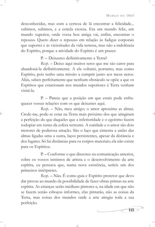 MARÇO DE 1865
115
desconhecidas, mas com a certeza de lá encontrar a felicidade...
subimos, subimos, e a estrela crescia. Era um mundo feliz, um
mundo superior, onde vossa boa amiga vai, enfim, encontrar o
repouso. Quero dizer o repouso em relação às fadigas corporais
que suportei e às vicissitudes da vida terrena, mas não a indolência
do Espírito, porque a atividade do Espírito é um prazer.
P. – Deixastes definitivamente a Terra?
Resp. – Deixo aqui muitos seres que me são caros para
abandoná-la definitivamente. A ela voltarei, portanto, mas como
Espírito, pois tenho uma missão a cumprir junto aos meus netos.
Aliás, sabeis perfeitamente que nenhum obstáculo se opõe a que os
Espíritos que estacionam nos mundos superiores à Terra venham
visitá-la.
P. – Parece que a posição em que estais pode enfra-
quecer vossas relações com os que deixastes aqui.
Resp. – Não, meu amigo; o amor aproxima as almas.
Crede-me, pode-se estar na Terra mais próximo dos que atingiram
a perfeição do que daqueles que a inferioridade e o egoísmo fazem
rodopiar em torno da esfera terrestre. A caridade e o amor são dois
motores de poderosa atração. São o laço que cimenta a união das
almas ligadas uma a outra, laços persistentes, apesar da distância e
dos lugares. Só há distâncias para os corpos materiais; ela não existe
para os Espíritos.
P. – Conforme o que dissestes na comunicação anterior,
sobre os vossos instintos de artista e o desenvolvimento da arte
espírita, eu pensava que, numa nova existência, seríeis um dos
primeiros intérpretes.
Resp. – Não. É como guia e Espírito protetor que devo
dar provas ao mundo da possibilidade de fazer obras-primas na arte
espírita. As crianças serão médiuns pintores e, na idade em que não
se fazem senão esboços informes, elas pintarão, não as coisas da
Terra, mas coisas dos mundos onde a arte atingiu toda a sua
perfeição.
 