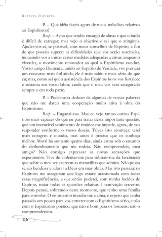 REVISTA ESPÍRITA
116
P. – Que idéia fazeis agora de meus trabalhos relativos
ao Espiritismo?
Resp. – Acho que tendes encargo de almas e que o fardo
é difícil de carregar; mas vejo o objetivo e sei que o atingireis.
Ajudar-vos-ei, se possível, com meus conselhos de Espírito, a fim
de que possais superar as dificuldades que vos serão suscitadas,
induzindo-vos a tomar certas medidas adequadas a ativar, enquanto
viverdes, o movimento renovador ao qual o Espiritismo conduz.
Vosso amigo Demeure, unido ao Espírito de Verdade, vos prestará
um concurso mais útil ainda; ele é mais sábio e mais sério do que
eu; mas, como sei que a assistência dos Espíritos bons vos fortalece
e sustenta em vosso labor, crede que o meu vos será assegurado
sempre e em toda parte.
P. – Poder-se-ia deduzir de algumas de vossas palavras
que não me dareis uma cooperação muito ativa à obra do
Espiritismo.
Resp. – Enganai-vos. Mas eu vejo tantos outros Espí-
ritos mais capazes do que eu para tratar desta importante questão,
que um invencível sentimento de timidez me impede, agora, de vos
responder conforme o vosso desejo. Talvez isto aconteça; terei
mais coragem e ousadia, mas antes é preciso que os conheça
melhor. Morri há somente quatro dias; ainda estou sob o encanto
do deslumbramento que me rodeia. Não compreendeis, meu
amigo? Não consigo expressar as novas sensações que
experimento. Tive de violentar-me para subtrair-me da fascinação
que sobre o meu ser exercem as maravilhas que admiro. Não posso
senão bendizer e adorar a Deus em suas obras. Mas isto passará: os
Espíritos me asseguram que logo estarei acostumada com todas
essas magnificências, e que então poderei, com minha lucidez de
Espírito, tratar todas as questões relativas à renovação terrestre.
Depois pensai, sobretudo neste momento, que tenho uma família
para consolar. O entusiasmo invadiu-me a alma, e espero que tenha
passado um pouco para vos entreter com o Espiritismo sério, e não
com o Espiritismo poético, que não é bom para os homens: não o
compreenderiam.
 