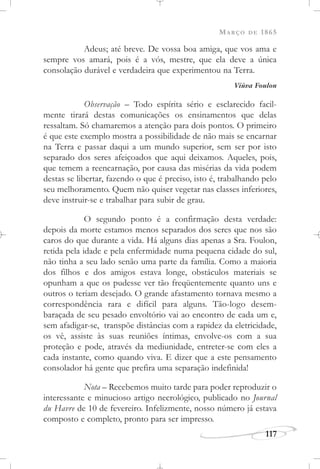 MARÇO DE 1865
117
Adeus; até breve. De vossa boa amiga, que vos ama e
sempre vos amará, pois é a vós, mestre, que ela deve a única
consolação durável e verdadeira que experimentou na Terra.
Viúva Foulon
Observação – Todo espírita sério e esclarecido facil-
mente tirará destas comunicações os ensinamentos que delas
ressaltam. Só chamaremos a atenção para dois pontos. O primeiro
é que este exemplo mostra a possibilidade de não mais se encarnar
na Terra e passar daqui a um mundo superior, sem ser por isto
separado dos seres afeiçoados que aqui deixamos. Aqueles, pois,
que temem a reencarnação, por causa das misérias da vida podem
destas se libertar, fazendo o que é preciso, isto é, trabalhando pelo
seu melhoramento. Quem não quiser vegetar nas classes inferiores,
deve instruir-se e trabalhar para subir de grau.
O segundo ponto é a confirmação desta verdade:
depois da morte estamos menos separados dos seres que nos são
caros do que durante a vida. Há alguns dias apenas a Sra. Foulon,
retida pela idade e pela enfermidade numa pequena cidade do sul,
não tinha a seu lado senão uma parte da família. Como a maioria
dos filhos e dos amigos estava longe, obstáculos materiais se
opunham a que os pudesse ver tão freqüentemente quanto uns e
outros o teriam desejado. O grande afastamento tornava mesmo a
correspondência rara e difícil para alguns. Tão-logo desem-
baraçada de seu pesado envoltório vai ao encontro de cada um e,
sem afadigar-se, transpõe distâncias com a rapidez da eletricidade,
os vê, assiste às suas reuniões íntimas, envolve-os com a sua
proteção e pode, através da mediunidade, entreter-se com eles a
cada instante, como quando viva. E dizer que a este pensamento
consolador há gente que prefira uma separação indefinida!
Nota – Recebemos muito tarde para poder reproduzir o
interessante e minucioso artigo necrológico, publicado no Journal
du Havre de 10 de fevereiro. Infelizmente, nosso número já estava
composto e completo, pronto para ser impresso.
 