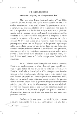 REVISTA ESPÍRITA
118
O DOUTOR DEMEURE
Morto em Albi (Tarn), em 26 de janeiro de 1865
Mais uma alma de escol acaba de deixar a Terra! O Sr.
Demeure era um médico homeopata muito distinto em Albi. Seu
caráter, tanto quanto o seu saber, tinham lhe granjeado a estima e
a veneração de seus concidadãos. Só o conhecemos por meio de
sua correspondência e da de seus amigos, mas bastou para nos
revelar toda a grandeza e toda a nobreza de seus sentimentos. Sua
bondade e sua caridade eram inesgotáveis e, malgrado a idade
avançada, nenhuma fadiga o impedia de ir socorrer os pobres
doentes. O preço das visitas era a menor de suas preocupações;
preocupava-se mais com os desgraçados do que com aqueles que
sabia que podiam pagar, porque, como dizia, em sua falta estes
últimos sempre poderiam arranjar outro médico. Aos primeiros,
não somente dava os remédios gratuitamente, mas muitas vezes
provia às suas necessidades materiais, o que, algumas vezes, é o
mais útil dos medicamentos. Pode dizer-se que era o Cura d’Ars da
Medicina.
O Sr. Demeure havia abraçado com ardor a Doutrina
Espírita, na qual encontrara a chave dos mais graves problemas,
cuja solução pedira em vão à Ciência e a todas as filosofias. Seu
Espírito profundo e investigador fê-lo compreender imedia-
tamente todo o seu alcance, de tal modo que se tornou um de seus
mais zelosos propagadores. Embora jamais nos tivéssemos visto,
dizia-nos em uma de suas cartas que estava convicto de que não
éramos estranho um ao outro e que havia relações anteriores entre
nós. Sua prontidão em vir até nós assim que morreu, sua solicitude
por nós e os cuidados que nos dispensou na circunstância em que
nos achávamos no momento, o papel que parece chamado a
desempenhar, parecem confirmar esta previsão, que ainda não
pudemos verificar.
Soubemos de sua morte em 30 de janeiro, e nosso
primeiro pensamento foi o de nos entretermos com ele. Eis a
 