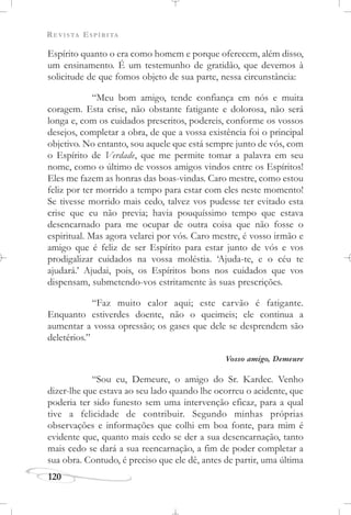 REVISTA ESPÍRITA
120
Espírito quanto o era como homem e porque oferecem, além disso,
um ensinamento. É um testemunho de gratidão, que devemos à
solicitude de que fomos objeto de sua parte, nessa circunstância:
“Meu bom amigo, tende confiança em nós e muita
coragem. Esta crise, não obstante fatigante e dolorosa, não será
longa e, com os cuidados prescritos, podereis, conforme os vossos
desejos, completar a obra, de que a vossa existência foi o principal
objetivo. No entanto, sou aquele que está sempre junto de vós, com
o Espírito de Verdade, que me permite tomar a palavra em seu
nome, como o último de vossos amigos vindos entre os Espíritos!
Eles me fazem as honras das boas-vindas. Caro mestre, como estou
feliz por ter morrido a tempo para estar com eles neste momento!
Se tivesse morrido mais cedo, talvez vos pudesse ter evitado esta
crise que eu não previa; havia pouquíssimo tempo que estava
desencarnado para me ocupar de outra coisa que não fosse o
espiritual. Mas agora velarei por vós. Caro mestre, é vosso irmão e
amigo que é feliz de ser Espírito para estar junto de vós e vos
prodigalizar cuidados na vossa moléstia. ‘Ajuda-te, e o céu te
ajudará.’ Ajudai, pois, os Espíritos bons nos cuidados que vos
dispensam, submetendo-vos estritamente às suas prescrições.
“Faz muito calor aqui; este carvão é fatigante.
Enquanto estiverdes doente, não o queimeis; ele continua a
aumentar a vossa opressão; os gases que dele se desprendem são
deletérios.”
Vosso amigo, Demeure
“Sou eu, Demeure, o amigo do Sr. Kardec. Venho
dizer-lhe que estava ao seu lado quando lhe ocorreu o acidente, que
poderia ter sido funesto sem uma intervenção eficaz, para a qual
tive a felicidade de contribuir. Segundo minhas próprias
observações e informações que colhi em boa fonte, para mim é
evidente que, quanto mais cedo se der a sua desencarnação, tanto
mais cedo se dará a sua reencarnação, a fim de poder completar a
sua obra. Contudo, é preciso que ele dê, antes de partir, uma última
 