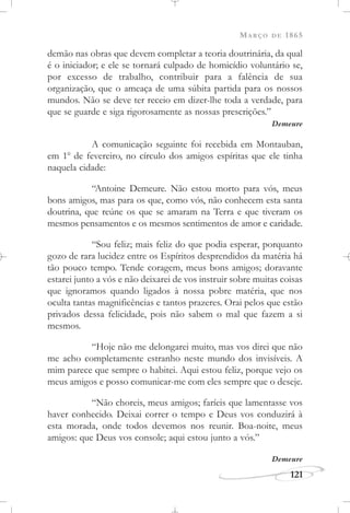 MARÇO DE 1865
121
demão nas obras que devem completar a teoria doutrinária, da qual
é o iniciador; e ele se tornará culpado de homicídio voluntário se,
por excesso de trabalho, contribuir para a falência de sua
organização, que o ameaça de uma súbita partida para os nossos
mundos. Não se deve ter receio em dizer-lhe toda a verdade, para
que se guarde e siga rigorosamente as nossas prescrições.”
Demeure
A comunicação seguinte foi recebida em Montauban,
em 1o
de fevereiro, no círculo dos amigos espíritas que ele tinha
naquela cidade:
“Antoine Demeure. Não estou morto para vós, meus
bons amigos, mas para os que, como vós, não conhecem esta santa
doutrina, que reúne os que se amaram na Terra e que tiveram os
mesmos pensamentos e os mesmos sentimentos de amor e caridade.
“Sou feliz; mais feliz do que podia esperar, porquanto
gozo de rara lucidez entre os Espíritos desprendidos da matéria há
tão pouco tempo. Tende coragem, meus bons amigos; doravante
estarei junto a vós e não deixarei de vos instruir sobre muitas coisas
que ignoramos quando ligados à nossa pobre matéria, que nos
oculta tantas magnificências e tantos prazeres. Orai pelos que estão
privados dessa felicidade, pois não sabem o mal que fazem a si
mesmos.
“Hoje não me delongarei muito, mas vos direi que não
me acho completamente estranho neste mundo dos invisíveis. A
mim parece que sempre o habitei. Aqui estou feliz, porque vejo os
meus amigos e posso comunicar-me com eles sempre que o deseje.
“Não choreis, meus amigos; faríeis que lamentasse vos
haver conhecido. Deixai correr o tempo e Deus vos conduzirá à
esta morada, onde todos devemos nos reunir. Boa-noite, meus
amigos: que Deus vos console; aqui estou junto a vós.”
Demeure
 