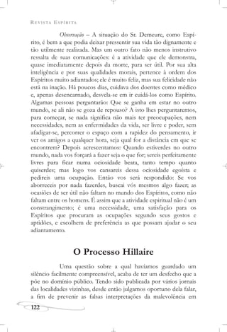 REVISTA ESPÍRITA
122
Observação – A situação do Sr. Demeure, como Espí-
rito, é bem a que podia deixar pressentir sua vida tão dignamente e
tão utilmente realizada. Mas um outro fato não menos instrutivo
ressalta de suas comunicações: é a atividade que ele demonstra,
quase imediatamente depois da morte, para ser útil. Por sua alta
inteligência e por suas qualidades morais, pertence à ordem dos
Espíritos muito adiantados; ele é muito feliz, mas sua felicidade não
está na inação. Há poucos dias, cuidava dos doentes como médico
e, apenas desencarnado, desvela-se em ir cuidá-los como Espírito.
Algumas pessoas perguntarão: Que se ganha em estar no outro
mundo, se ali não se goza de repouso? A isto lhes perguntaremos,
para começar, se nada significa não mais ter preocupações, nem
necessidades, nem as enfermidades da vida, ser livre e poder, sem
afadigar-se, percorrer o espaço com a rapidez do pensamento, ir
ver os amigos a qualquer hora, seja qual for a distância em que se
encontrem? Depois acrescentamos: Quando estiverdes no outro
mundo, nada vos forçará a fazer seja o que for; sereis perfeitamente
livres para ficar numa ociosidade beata, tanto tempo quanto
quiserdes; mas logo vos cansareis dessa ociosidade egoísta e
pedireis uma ocupação. Então vos será respondido: Se vos
aborreceis por nada fazerdes, buscai vós mesmos algo fazer; as
ocasiões de ser útil não faltam no mundo dos Espíritos, como não
faltam entre os homens. É assim que a atividade espiritual não é um
constrangimento; é uma necessidade, uma satisfação para os
Espíritos que procuram as ocupações segundo seus gostos e
aptidões, e escolhem de preferência as que possam ajudar o seu
adiantamento.
O Processo Hillaire
Uma questão sobre a qual havíamos guardado um
silêncio facilmente compreensível, acaba de ter um desfecho que a
põe no domínio público. Tendo sido publicada por vários jornais
das localidades vizinhas, desde então julgamos oportuno dela falar,
a fim de prevenir as falsas interpretações da malevolência em
 