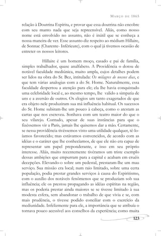 MARÇO DE 1865
123
relação à Doutrina Espírita, e provar que essa doutrina não encobre
com seu manto nada que seja repreensível. Aliás, como nosso
nome está envolvido no assunto, não é inútil que se conheça a
nossa maneira de ver. Esse assunto diz respeito ao médium Hillaire,
de Sonnac (Charente- Inférieure), com o qual já tivemos ocasião de
entreter os nossos leitores.
Hillaire é um homem moço, casado e pai de família,
simples trabalhador, quase analfabeto. A Providência o dotou de
notável faculdade mediúnica, muito ampla, cujos detalhes podem
ser lidos na obra do Sr. Bez, intitulada: Os milagres de nossos dias, e
que tem várias analogias com a do Sr. Home. Naturalmente, essa
faculdade despertou a atenção para ele; ela lhe havia conquistado
uma celebridade local e, ao mesmo tempo, lhe valido a simpatia de
uns e a aversão de outros. Os elogios um tanto exagerados de que
era objeto nele produziram sua má influência habitual. Os sucessos
do Sr. Home subiram-lhe um pouco à cabeça, como o atestam as
cartas que nos escreveu. Sonhava com um teatro maior do que o
seu vilarejo. Contudo, apesar de suas instâncias para que o
fizéssemos vir a Paris, jamais lhe quisemos dar a mão. Certamente,
se nessa providência tivéssemos visto uma utilidade qualquer, tê-lo-
íamos favorecido; mas estávamos convencidos, de acordo com as
idéias e o caráter que lhe conhecíamos, de que ele não era capaz de
representar um papel preponderante, e isso em seu próprio
interesse. Aliás, muito recentemente tivéramos um triste exemplo
dessas ambições que empurram para a capital e acabam em cruéis
decepções. Elevando-o sobre um pedestal, prestaram-lhe um mau
serviço. Sua missão era local; num raio limitado, sobre uma certa
população, podia prestar grandes serviços à causa do Espiritismo,
com o auxílio dos notáveis fenômenos que se produziam sob sua
influência; ele os prestou propagando as idéias espíritas na região,
mas os poderia prestar ainda maiores se se tivesse limitado à sua
modesta esfera, sem abandonar o trabalho de que vivia e se, com
mais prudência, o tivesse podido conciliar com o exercício da
mediunidade. Infelizmente para ele, a importância que se atribuía o
tornava pouco acessível aos conselhos da experiência; como muita
 