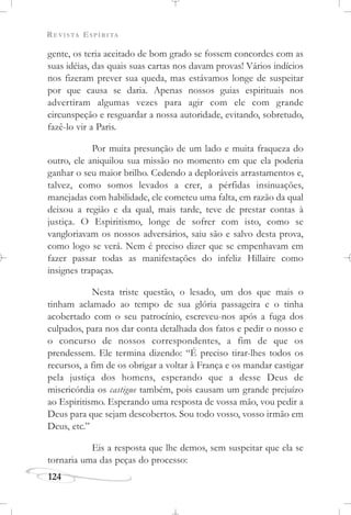 REVISTA ESPÍRITA
124
gente, os teria aceitado de bom grado se fossem concordes com as
suas idéias, das quais suas cartas nos davam provas! Vários indícios
nos fizeram prever sua queda, mas estávamos longe de suspeitar
por que causa se daria. Apenas nossos guias espirituais nos
advertiram algumas vezes para agir com ele com grande
circunspeção e resguardar a nossa autoridade, evitando, sobretudo,
fazê-lo vir a Paris.
Por muita presunção de um lado e muita fraqueza do
outro, ele aniquilou sua missão no momento em que ela poderia
ganhar o seu maior brilho. Cedendo a deploráveis arrastamentos e,
talvez, como somos levados a crer, a pérfidas insinuações,
manejadas com habilidade, ele cometeu uma falta, em razão da qual
deixou a região e da qual, mais tarde, teve de prestar contas à
justiça. O Espiritismo, longe de sofrer com isto, como se
vangloriavam os nossos adversários, saiu são e salvo desta prova,
como logo se verá. Nem é preciso dizer que se empenhavam em
fazer passar todas as manifestações do infeliz Hillaire como
insignes trapaças.
Nesta triste questão, o lesado, um dos que mais o
tinham aclamado ao tempo de sua glória passageira e o tinha
acobertado com o seu patrocínio, escreveu-nos após a fuga dos
culpados, para nos dar conta detalhada dos fatos e pedir o nosso e
o concurso de nossos correspondentes, a fim de que os
prendessem. Ele termina dizendo: “É preciso tirar-lhes todos os
recursos, a fim de os obrigar a voltar à França e os mandar castigar
pela justiça dos homens, esperando que a desse Deus de
misericórdia os castigue também, pois causam um grande prejuízo
ao Espiritismo. Esperando uma resposta de vossa mão, vou pedir a
Deus para que sejam descobertos. Sou todo vosso, vosso irmão em
Deus, etc.”
Eis a resposta que lhe demos, sem suspeitar que ela se
tornaria uma das peças do processo:
 