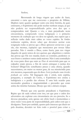MARÇO DE 1865
125
Senhor,
Retornando de longa viagem que acabo de fazer,
encontrei a carta que me escrevestes a propósito de Hillaire.
Deploro tanto quanto qualquer outro esta triste história, da qual,
entretanto, o Espiritismo não pode receber nenhum ataque, já que
não poderia ser responsabilizado pelos atos dos que o
compreendem mal. Quanto a vós, o mais prejudicado nesta
circunstância, compreendo vossa indignação e o primeiro
momento de exaltação que vos deve ter agitado, mas espero que a
reflexão tenha dado mais calma ao vosso espírito. Se fordes
realmente espírita, deveis saber que devemos aceitar com
resignação todas as provas que a Deus aprouver enviar-nos e que
são, elas mesmas, expiações que merecemos por nossas faltas
passadas. Não é orando a Deus, como fazeis, para nos vingar
daqueles de quem temos de nos queixar, que adquirimos o mérito
das provas que Ele nos manda; muito ao contrário, perdemos os
seus frutos e atraímos outras ainda maiores. Não é uma contradição
de vossa parte dizer que orais ao Deus de misericórdia para que os
culpados sejam presos, a fim de serem entregues à justiça dos
homens? Dirigir-Lhe semelhantes preces é uma ofensa, quando
necessitamos, em maior ou menor grau, de sua misericórdia para
nós mesmos, esquecendo que ele disse: Sereis perdoados como tiverdes
perdoado aos outros. Tal linguagem não é cristã, nem espírita,
porquanto, a exemplo do Cristo, o Espiritismo nos ensina a
indulgência e o perdão das ofensas. É uma bela ocasião para
mostrardes grandeza e magnanimidade e provardes que estais
acima das misérias humanas. Desejo que não a deixeis escapar.
Pensais que esta questão prejudicará o Espiritismo.
Repito que ele nada sofrerá com isto, em que pese o ardor dos
adversários em explorar esta circunstância em seu proveito. Se o
devesse prejudicar, seria apenas um efeito local e momentâneo e
nisso tereis vossa parte de responsabilidade, pelo ardor com que o
divulgastes. Tanto por caridade, quanto pelo interesse que dizeis ter
pela doutrina, deveríeis ter feito todo o possível para evitar o
 