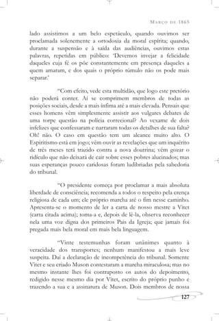 MARÇO DE 1865
127
lado assistimos a um belo espetáculo, quando ouvimos ser
proclamada solenemente a ortodoxia da moral espírita; quando,
durante a suspensão e à saída das audiências, ouvimos estas
palavras, repetidas em público: ‘Devemos invejar a felicidade
daqueles cuja fé os põe constantemente em presença daqueles a
quem amaram, e dos quais o próprio túmulo não os pode mais
separar.’
“Com efeito, vede esta multidão, que logo este pretório
não poderá conter. Aí se comprimem membros de todas as
posições sociais, desde a mais ínfima até a mais elevada. Pensais que
esses homens vêm simplesmente assistir aos vulgares debates de
uma torpe questão na polícia correcional? Ao vexame de dois
infelizes que confessaram e narraram todas os detalhes de sua falta?
Oh! não. O caso em questão tem um alcance muito alto. O
Espiritismo está em jogo; vêm ouvir as revelações que um inquérito
de três meses terá trazido contra a nova doutrina; vêm gozar o
ridículo que não deixará de cair sobre esses pobres alucinados; mas
suas esperanças pouco caridosas foram ludibriadas pela sabedoria
do tribunal.
“O presidente começa por proclamar a mais absoluta
liberdade de consciência; recomenda a todos o respeito pela crença
religiosa de cada um; ele próprio marcha até o fim nesse caminho.
Apresenta-se o momento de ler a carta de nosso mestre a Vitet
(carta citada acima); toma-a e, depois de lê-la, observa reconhecer
nela uma voz digna dos primeiros Pais da Igreja; que jamais foi
pregada mais bela moral em mais bela linguagem.
“Vinte testemunhas foram unânimes quanto à
veracidade dos transportes; nenhum manifestou a mais leve
suspeita. Daí a declaração de incompetência do tribunal. Somente
Vitet e seu criado Muson contestaram a marcha miraculosa; mas no
mesmo instante lhes foi contraposto os autos do depoimento,
redigido nesse mesmo dia por Vitet, escrito do próprio punho e
trazendo a sua e a assinatura de Muson. Dois membros de nossa
 