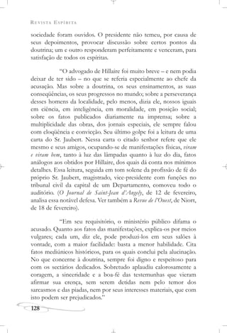 REVISTA ESPÍRITA
128
sociedade foram ouvidos. O presidente não temeu, por causa de
seus depoimentos, provocar discussão sobre certos pontos da
doutrina; um e outro responderam perfeitamente e venceram, para
satisfação de todos os espíritas.
“O advogado de Hillaire foi muito breve – e nem podia
deixar de ter sido – no que se referia especialmente ao chefe da
acusação. Mas sobre a doutrina, os seus ensinamentos, as suas
conseqüências, os seus progressos no mundo; sobre a perseverança
desses homens da localidade, pelo menos, dizia ele, nossos iguais
em ciência, em inteligência, em moralidade, em posição social;
sobre os fatos publicados diariamente na imprensa; sobre a
multiplicidade das obras, dos jornais especiais, ele sempre falou
com eloqüência e convicção. Seu último golpe foi a leitura de uma
carta do Sr. Jaubert. Nessa carta o citado senhor refere que ele
mesmo e seus amigos, ocupando-se de manifestações físicas, viram
e viram bem, tanto à luz das lâmpadas quanto à luz do dia, fatos
análogos aos obtidos por Hillaire, dos quais dá conta nos mínimos
detalhes. Essa leitura, seguida em tom solene da profissão de fé do
próprio Sr. Jaubert, magistrado, vice-presidente com funções no
tribunal civil da capital de um Departamento, comoveu todo o
auditório. (O Journal de Saint-Jean d’Angely, de 12 de fevereiro,
analisa essa notável defesa. Ver também a Revue de l’Ouest, de Niort,
de 18 de fevereiro).
“Em seu requisitório, o ministério público difama o
acusado. Quanto aos fatos das manifestações, explica-os por meios
vulgares; cada um, diz ele, pode produzi-los em seus salões à
vontade, com a maior facilidade: basta a menor habilidade. Cita
fatos mediúnicos históricos, para os quais conclui pela alucinação.
No que concerne à doutrina, sempre foi digno e respeitoso para
com os sectários dedicados. Sobretudo aplaudiu calorosamente a
coragem, a sinceridade e a boa-fé das testemunhas que vieram
afirmar sua crença, sem serem detidas nem pelo temor dos
sarcasmos e das piadas, nem por seus interesses materiais, que com
isto podem ser prejudicados.”
 