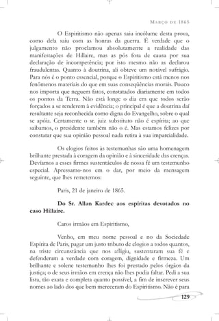 MARÇO DE 1865
129
O Espiritismo não apenas saiu incólume desta prova,
como dela saiu com as honras da guerra. É verdade que o
julgamento não proclamou absolutamente a realidade das
manifestações de Hillaire, mas as pôs fora de causa por sua
declaração de incompetência; por isto mesmo não as declarou
fraudulentas. Quanto à doutrina, ali obteve um notável sufrágio.
Para nós é o ponto essencial, porque o Espiritismo está menos nos
fenômenos materiais do que em suas conseqüências morais. Pouco
nos importa que neguem fatos, constatados diariamente em todos
os pontos da Terra. Não está longe o dia em que todos serão
forçados a se renderem à evidência; o principal é que a doutrina daí
resultante seja reconhecida como digna do Evangelho, sobre o qual
se apóia. Certamente o sr. juiz substituto não é espírita; ao que
saibamos, o presidente também não o é. Mas estamos felizes por
constatar que sua opinião pessoal nada retira à sua imparcialidade.
Os elogios feitos às testemunhas são uma homenagem
brilhante prestada à coragem da opinião e à sinceridade das crenças.
Devíamos a esses firmes sustentáculos de nossa fé um testemunho
especial. Apressamo-nos em o dar, por meio da mensagem
seguinte, que lhes remetemos:
Paris, 21 de janeiro de 1865.
Do Sr. Allan Kardec aos espíritas devotados no
caso Hillaire.
Caros irmãos em Espiritismo,
Venho, em meu nome pessoal e no da Sociedade
Espírita de Paris, pagar um justo tributo de elogios a todos quantos,
na triste circunstância que nos afligiu, sustentaram sua fé e
defenderam a verdade com coragem, dignidade e firmeza. Um
brilhante e solene testemunho lhes foi prestado pelos órgãos da
justiça; o de seus irmãos em crença não lhes podia faltar. Pedi a sua
lista, tão exata e completa quanto possível, a fim de inscrever seus
nomes ao lado dos que bem mereceram do Espiritismo. Não é para
 