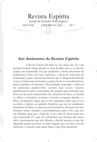 Revista Espírita
Jornal de Estudos Psicológicos
ANO VIII JANEIRO DE 1865 No
1
Aos Assinantes da Revista Espírita
A Revista Espírita dá início ao seu oitavo ano. Já é um
período bastante longo quando se trata de idéia nova e, ao mesmo
tempo, um desmentido aos que prediziam a morte prematura do
Espiritismo. Como nos anos anteriores, a época de renovação de
assinaturas é, para a maioria dos leitores que se dirigem diretamente
a nós, a ocasião para reiterarem a expressão de seu reconhecimento
pelos benefícios da doutrina. Não podendo responder a cada um
em particular, pedimos-lhes aceitem aqui nossos sinceros
agradecimentos pelos testemunhos de simpatia que houveram por
bem nos dar nesta circunstância. Se a doutrina faz bem, se consola
os aflitos, se fortalece os fracos e levanta a coragem abatida, é a
Deus, em primeiro lugar, que se deve agradecer, antes que ao seu
servidor, e, depois, aos grandes Espíritos, que são os verdadeiros
iniciadores da idéia e os diretores do movimento. Nem por isto nos
sentimos menos tocados, e profundamente, pelos votos que nos
são dirigidos, para que a força de ir até o fim de nossa tarefa nos
seja conservada. É o que nos esforçamos por merecer por nosso
zelo e devotamento, que não faltarão, a fim de remeter a obra, tão
adiantada quanto possível, às mãos daquele que nos deve um dia
substituir, e executar com maior força o que ficar inacabado.
 