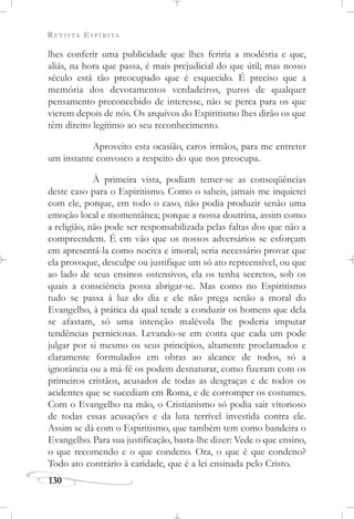 REVISTA ESPÍRITA
130
lhes conferir uma publicidade que lhes feriria a modéstia e que,
aliás, na hora que passa, é mais prejudicial do que útil; mas nosso
século está tão preocupado que é esquecido. É preciso que a
memória dos devotamentos verdadeiros, puros de qualquer
pensamento preconcebido de interesse, não se perca para os que
vierem depois de nós. Os arquivos do Espiritismo lhes dirão os que
têm direito legítimo ao seu reconhecimento.
Aproveito esta ocasião, caros irmãos, para me entreter
um instante convosco a respeito do que nos preocupa.
À primeira vista, podiam temer-se as conseqüências
deste caso para o Espiritismo. Como o sabeis, jamais me inquietei
com ele, porque, em todo o caso, não podia produzir senão uma
emoção local e momentânea; porque a nossa doutrina, assim como
a religião, não pode ser responsabilizada pelas faltas dos que não a
compreendem. É em vão que os nossos adversários se esforçam
em apresentá-la como nociva e imoral; seria necessário provar que
ela provoque, desculpe ou justifique um só ato repreensível, ou que
ao lado de seus ensinos ostensivos, ela os tenha secretos, sob os
quais a consciência possa abrigar-se. Mas como no Espiritismo
tudo se passa à luz do dia e ele não prega senão a moral do
Evangelho, à prática da qual tende a conduzir os homens que dela
se afastam, só uma intenção malévola lhe poderia imputar
tendências perniciosas. Levando-se em conta que cada um pode
julgar por si mesmo os seus princípios, altamente proclamados e
claramente formulados em obras ao alcance de todos, só a
ignorância ou a má-fé os podem desnaturar, como fizeram com os
primeiros cristãos, acusados de todas as desgraças e de todos os
acidentes que se sucediam em Roma, e de corromper os costumes.
Com o Evangelho na mão, o Cristianismo só podia sair vitorioso
de todas essas acusações e da luta terrível investida contra ele.
Assim se dá com o Espiritismo, que também tem como bandeira o
Evangelho. Para sua justificação, basta-lhe dizer: Vede o que ensino,
o que recomendo e o que condeno. Ora, o que é que condeno?
Todo ato contrário à caridade, que é a lei ensinada pelo Cristo.
 