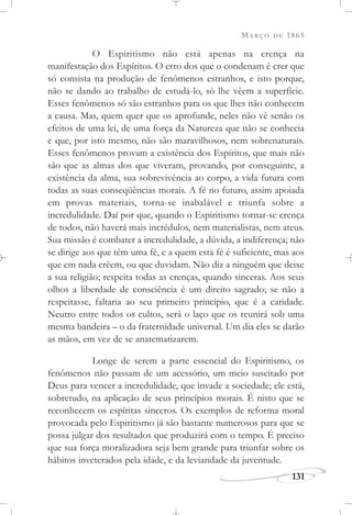 MARÇO DE 1865
131
O Espiritismo não está apenas na crença na
manifestação dos Espíritos. O erro dos que o condenam é crer que
só consista na produção de fenômenos estranhos, e isto porque,
não se dando ao trabalho de estudá-lo, só lhe vêem a superfície.
Esses fenômenos só são estranhos para os que lhes não conhecem
a causa. Mas, quem quer que os aprofunde, neles não vê senão os
efeitos de uma lei, de uma força da Natureza que não se conhecia
e que, por isto mesmo, não são maravilhosos, nem sobrenaturais.
Esses fenômenos provam a existência dos Espíritos, que mais não
são que as almas dos que viveram, provando, por conseguinte, a
existência da alma, sua sobrevivência ao corpo, a vida futura com
todas as suas conseqüências morais. A fé no futuro, assim apoiada
em provas materiais, torna-se inabalável e triunfa sobre a
incredulidade. Daí por que, quando o Espiritismo tornar-se crença
de todos, não haverá mais incrédulos, nem materialistas, nem ateus.
Sua missão é combater a incredulidade, a dúvida, a indiferença; não
se dirige aos que têm uma fé, e a quem esta fé é suficiente, mas aos
que em nada crêem, ou que duvidam. Não diz a ninguém que deixe
a sua religião; respeita todas as crenças, quando sinceras. Aos seus
olhos a liberdade de consciência é um direito sagrado; se não a
respeitasse, faltaria ao seu primeiro princípio, que é a caridade.
Neutro entre todos os cultos, será o laço que os reunirá sob uma
mesma bandeira – o da fraternidade universal. Um dia eles se darão
as mãos, em vez de se anatematizarem.
Longe de serem a parte essencial do Espiritismo, os
fenômenos não passam de um acessório, um meio suscitado por
Deus para vencer a incredulidade, que invade a sociedade; ele está,
sobretudo, na aplicação de seus princípios morais. É nisto que se
reconhecem os espíritas sinceros. Os exemplos de reforma moral
provocada pelo Espiritismo já são bastante numerosos para que se
possa julgar dos resultados que produzirá com o tempo. É preciso
que sua força moralizadora seja bem grande para triunfar sobre os
hábitos inveterados pela idade, e da leviandade da juventude.
 