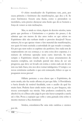 REVISTA ESPÍRITA
132
O efeito moralizador do Espiritismo tem, pois, por
causa primeira o fenômeno das manifestações, que deu a fé. Se
esses fenômenos fossem uma ilusão, como o pretendem os
incrédulos, seria preciso abençoar uma ilusão que dá ao homem a
força de vencer as más inclinações.
Mas, se ainda se vêem, depois de dezoito séculos, tanta
gente que professa o Cristianismo e o pratica tão pouco, é de
admirar que em menos de dez anos todos os que crêem no
Espiritismo dele não tenham tirado o proveito desejável? Nesse
número, há os que apenas viram o fato material das manifestações,
nos quais foi mais excitada a curiosidade do que tocado o coração.
Eis por que nem todos os espíritas são perfeitos. Isto nada tem de
surpreendente em seu começo; e se uma coisa deve espantar, é o
número de reformas operadas neste curto intervalo. Se nem
sempre o Espiritismo triunfa sobre os maus arrastamentos de
maneira completa, um resultado parcial não deixa de ser um
progresso, que deve ser levado em conta; e como cada um de nós
tem seu lado fraco, isto nos deve tornar indulgentes. O tempo e as
novas existências acabarão o que está começado; felizes os que se
pouparem novas provas!
Hillaire pertence a essa classe que o Espiritismo, de
certo modo, não faz senão aflorar; eis por que faliu. A Providência
o havia dotado de notável faculdade, com o auxílio da qual fez
muito bem. Poderia fazer ainda muito mais se, por fraqueza, não
tivesse corrompido sua missão. Não podemos condená-lo, nem
absolvê-lo; só a Deus cabe julgá-lo por não haver cumprido a tarefa
até o fim. Possa a expiação que sofre e uma guinada séria sobre si
mesmo merecer a Sua clemência!
Irmãos, estendamos-lhe uma mão caridosa e oremos
por ele.
 