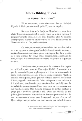 MARÇO DE 1865
133
Notas Bibliográficas
UM ANJO DO CÉU NA TERRA
14
Eis o testemunho dado sobre esta obra na Sociedade
Espírita de Paris, por nosso colega Sr. Feyteau, advogado:
Sob esse título, o Sr. Benjamin Mossé escreveu um livro
cheio de poesia, no qual, sob o duplo ponto de vista, a caridade é
progressivamente ensinada pelos mais tocantes fatos. O assunto
deste pequeno poema em prosa começa no Céu, desenvolve-se na
Terra e termina no Céu, onde começou.
Os anjos, os arcanjos, os querubins e os serafins, todos
os seres sagrados – são expressões do Sr. Mossé – estão reunidos e
cantam louvores ao Altíssimo, que os reuniu para lhes dar a missão
de ir entre as almas da Terra, a fim de as reconduzir ao caminho do
bem, do qual as desviam incessantemente os apetites e as paixões
terrenas.
Um desses anjos, o mais puro, foi o único a ficar depois
da partida de todos os outros. Esse anjo é Zadécia. Prosternada aos
pés do trono do Eterno, implora para si o favor de uma exceção à
regra geral, imposta aos seus irmãos; dizia, suplicante: “Senhor,
escuta a minha prece, antes que eu obedeça à tua voz! Vou descer
à Terra, segundo a tua vontade. Deixo com pesar, já que ordenas, a
felicidade com a qual nos inundas; vou falar disto aos habitantes da
morada inferior; vou inspirar-lhes a esperança, para os sustentar em
sua marcha penosa. Mas digna-te conceder às minhas súplicas a
graça que te imploro! Permite, ó meu Deus, que afastada de teu
palácio, jamais esqueça as suas delícias! Permite que o envoltório de
que me vou revestir jamais sirva de obstáculo a meus vôos para ti!
Que eu fique sempre senhora de mim mesma; que nada de impuro
14 Por Benjamin Mossé, rabino de Avignon. Um vol. in-12; preço: 3 fr.
50. – Avignon, Livraria Bonnet Filho.
 