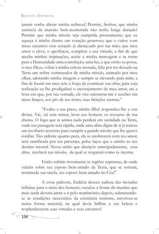 REVISTA ESPÍRITA
134
jamais venha alterar minha nobreza! Permite, Senhor, que minha
ausência da mansão bem-aventurada não tenha longa duração!
Permite que minha missão seja cumprida prontamente; que eu
aqueça à minha chama um coração generoso; que o cative com
meus encantos esse coração já abençoado por tua mão; que meu
amor o eleve, o aperfeiçoe, complete a sua virtude, a fim de que
receba minhas inspirações, aceite a minha mensagem e se torne
para a Humanidade uma consolação, uma luz, e que então eu possa,
ó meu Deus, voltar à minha celeste morada, feliz por ter deixado na
Terra um nobre continuador de minha missão, animado por meu
olhar, adorando minha imagem e sempre se elevando para mim, a
fim de haurir em meu seio a força de continuar sua obra, para cuja
realização eu lhe prodigalizei o encorajamento de meu amor, até a
hora em que, por tua vontade, ele vier encontrar-me e receber em
meus braços, aos pés de teu trono, tuas bênçãos eternas.”
“Exalto a tua prece, minha filha! respondeu-lhe a voz
divina. Vai, vai sem temor, levar aos homens os tesouros de tua
chama. O fogo que te anima nada perderá em santidade na Terra,
onde tua passagem será rápida, onde uma alma digna de ti já tomou
um invólucro terrestre para cumprir a grande missão que lhe queres
confiar. Tão ardente quanto pura, ela se enobrecerá com teu amor;
será santificada por tua presença, pelos laços que a unirão ao teu
destino imortal. Nessa união que abençôo antecipadamente, essa
alma receberá tua missão, da qual se resgatará como tu mesma.
Então subirás novamente às regiões supremas, de onde
velarás sobre teu esposo bem-amado da Terra, que se tornará,
terminada sua tarefa, teu esposo bem-amado no Céu!”
A essas palavras, Zadécia desceu radiosa das moradas
infinitas para o meio dos homens; osculou a fronte do menino que
mais tarde deveria atrair a si pelo matrimônio; depois, submetendo-
se às condições necessárias da existência terrestre, envolveu-se
numa forma material, na qual devia brilhar a sua beleza e
resplandecerem suas virtudes e seus encantos!
 