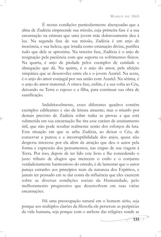 MARÇO DE 1865
135
É nestas condições particularmente abençoadas que a
alma de Zadécia empreende sua missão, cuja primeira fase é a sua
encarnação na criatura que uma jovem mãe dolorosamente deu à
luz. Na segunda fase de sua missão, Zadécia é um anjo de
inocência, e sua beleza, que irradia como emanação divina, purifica
tudo que dela se aproxima. Na terceira fase, Zadécia é o anjo de
resignação pela paciência com que suporta os sofrimentos físicos.
Na quarta, é anjo de piedade pelos exemplos de caridade e
abnegação que dá. Na quinta, é o anjo do amor, pela afeição
simpática que se desenvolve entre ela e o jovem Azariel. Na sexta,
é o anjo do amor conjugal por sua união com Azariel. Na sétima, é
o anjo do amor maternal. A oitava fase, enfim, é a sua volta ao Céu,
deixando na Terra o esposo e a filha, para continuar sua obra de
santificação.
Indubitavelmente, esses diferentes quadros contêm
exemplos edificantes e são de leitura atraente; mas o triunfo por
demais previsto de Zadécia sobre todas as provas a que está
submetida em sua encarnação lhe tira esse caráter de ensinamento
útil, que não pode resultar realmente senão dos esforços da luta.
Esta situação em que se acha Zadécia, ao deixar o Céu, de
conservar a pureza e a incorruptibilidade dos anjos, quase não
desperta interesse por ela além da atração que deu o autor pela
forma e expressão dos pensamentos, nas etapas de sua viagem à
Terra. Por isso, depois de ter lido este livro e lhe concedendo o
justo tributo de elogios que merecem o estilo e o conjunto
verdadeiramente harmonioso do enredo, é de lamentar que o autor
pareça estranho aos princípios reais da natureza dos Espíritos, e
jamais ter pensado em se dar conta da influência que eles exercem
sobre as diversas condições sociais da Humanidade, pelo
melhoramento progressivo que desenvolvem em suas várias
encarnações.
Há uma preocupação natural em o homem sério, seja
porque aos múltiplos clarões da filosofia ele perscrute as peripécias
da vida humana, seja porque com o archote das religiões sonde as
 