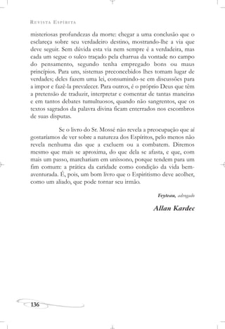 REVISTA ESPÍRITA
136
misteriosas profundezas da morte: chegar a uma conclusão que o
esclareça sobre seu verdadeiro destino, mostrando-lhe a via que
deve seguir. Sem dúvida esta via nem sempre é a verdadeira, mas
cada um segue o sulco traçado pela charrua da vontade no campo
do pensamento, segundo tenha empregado bons ou maus
princípios. Para uns, sistemas preconcebidos lhes tomam lugar de
verdades; deles fazem uma lei, consumindo-se em discussões para
a impor e fazê-la prevalecer. Para outros, é o próprio Deus que têm
a pretensão de traduzir, interpretar e comentar de tantas maneiras
e em tantos debates tumultuosos, quando não sangrentos, que os
textos sagrados da palavra divina ficam enterrados nos escombros
de suas disputas.
Se o livro do Sr. Mossé não revela a preocupação que aí
gostaríamos de ver sobre a natureza dos Espíritos, pelo menos não
revela nenhuma das que a excluem ou a combatem. Diremos
mesmo que mais se aproxima, do que dela se afasta, e que, com
mais um passo, marchariam em uníssono, porque tendem para um
fim comum: a prática da caridade como condição da vida bem-
aventurada. É, pois, um bom livro que o Espiritismo deve acolher,
como um aliado, que pode tornar seu irmão.
Feyteau, advogado
Allan Kardec
 