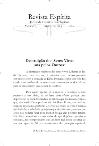 Revista Espírita
Jornal de Estudos Psicológicos
ANO VIII ABRIL DE 1865 No
4
Destruição dos Seres Vivos
uns pelos Outros15
A destruição recíproca dos seres vivos é, dentre as leis
da Natureza, uma das que, à primeira vista, menos parecem
conciliar-se com a bondade de Deus. Pergunta-se por que teria Ele
criado a necessidade de os seres vivos mutuamente se destruírem,
para se alimentarem uns à custa dos outros.
Para quem apenas vê a matéria e restringe à vida
presente a sua visão, há de isso, com efeito, parecer uma
imperfeição na obra divina; daí a conclusão que tiram os incrédulos
que, não sendo Deus perfeito, não há Deus. É que, em geral os
homens apreciam a perfeição de Deus do ponto de vista humano;
medindo-lhe a sabedoria pelo juízo que dela formam, pensam que
Deus não poderia fazer coisa melhor do que eles próprios fariam.
Não lhes permitindo a curta visão, de que dispõem, apreciar o
conjunto, não compreendem que um bem real possa decorrer de
um mal aparente. Só o conhecimento do princípio espiritual,
15 N. do T.: Vide A Gênese, de Allan Kardec, capítulo III, itens 20 a 24.
 