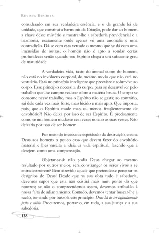 REVISTA ESPÍRITA
138
considerado em sua verdadeira essência, e o da grande lei de
unidade, que constitui a harmonia da Criação, pode dar ao homem
a chave desse mistério e mostrar-lhe a sabedoria providencial e a
harmonia, exatamente onde apenas vê uma anomalia e uma
contradição. Dá-se com esta verdade o mesmo que se dá com uma
imensidão de outras; o homem não é apto a sondar certas
profundezas senão quando seu Espírito chega a um suficiente grau
de maturidade.
A verdadeira vida, tanto do animal como do homem,
não está no invólucro corporal, do mesmo modo que não está no
vestuário. Está no princípio inteligente que preexiste e sobrevive ao
corpo. Esse princípio necessita do corpo, para se desenvolver pelo
trabalho que lhe cumpre realizar sobre a matéria bruta. O corpo se
consome nesse trabalho, mas o Espírito não se gasta; ao contrário,
sai dele cada vez mais forte, mais lúcido e mais apto. Que importa,
pois, que o Espírito mude mais ou menos freqüentemente de
envoltório?! Não deixa por isso de ser Espírito. É precisamente
como se um homem mudasse cem vezes no ano as suas vestes. Não
deixaria por isso de ser homem.
Por meio do incessante espetáculo da destruição, ensina
Deus aos homens o pouco caso que devem fazer do envoltório
material e lhes suscita a idéia da vida espiritual, fazendo que a
desejem como uma compensação.
Objetar-se-á: não podia Deus chegar ao mesmo
resultado por outros meios, sem constranger os seres vivos a se
entredestruírem? Bem atrevido aquele que pretendesse penetrar os
desígnios de Deus! Desde que na sua obra tudo é sabedoria,
devemos supor que esta não existirá mais num ponto do que
noutros; se não o compreendemos assim, devemos atribuí-lo à
nossa falta de adiantamento. Contudo, devemos tentar buscar-lhe a
razão, tomando por bússola este princípio: Deus há de ser infinitamente
justo e sábio. Procuremos, portanto, em tudo, a sua justiça e a sua
sabedoria.
 