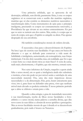 ABRIL DE 1865
139
Uma primeira utilidade, que se apresenta de tal
destruição, utilidade, sem dúvida, puramente física, é esta: os corpos
orgânicos só se conservam com o auxílio das matérias orgânicas,
matérias que só elas contêm os elementos nutritivos necessários à
transformação deles. Como instrumentos de ação para o princípio
inteligente, precisando os corpos ser constantemente renovados, a
Providência faz que sirvam ao seu mútuo entretenimento. Eis por
que os seres se nutrem uns dos outros. Mas, então, é o corpo que se
nutre do corpo, sem que o Espírito se aniquile ou altere. Fica apenas
despojado do seu envoltório.
Há também considerações morais de ordem elevada.
É necessária a luta para o desenvolvimento do Espírito.
Na luta é que ele exercita suas faculdades. O que ataca em busca do
alimento e o que se defende para conservar a vida usam de
habilidade e inteligência, aumentando, em conseqüência, suas forças
intelectuais. Um dos dois sucumbe; mas, em realidade, que foi o que
o mais forte ou o mais destro tirou ao mais fraco? A veste de carne,
nada mais; ulteriormente, o Espírito, que não morreu, tomará outra.
Nos seres inferiores da Criação, naqueles a quem ainda
falta o senso moral, em os quais a inteligência ainda não substituiu
o instinto, a luta não pode ter por móvel senão a satisfação de uma
necessidade material. Ora, uma das mais imperiosas dessas
necessidades é a da alimentação. Eles, pois, lutam unicamente para
viver, isto é, para fazer ou defender uma presa, visto que nenhum
móvel mais elevado os poderia estimular. É nesse primeiro período
que a alma se elabora e ensaia para a vida.
Quando a alma atingiu o grau de maturidade necessário
à sua transformação, recebe de Deus novas faculdades: o livre-
arbítrio e o senso moral, numa palavra a centelha divina, que dão
novo curso às suas idéias e a dotam de novas aptidões e percepções.
Mas as novas faculdades morais de que é dotada só se desenvolvem
gradualmente, pois nada é brusco na Natureza.
 