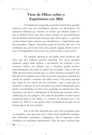 REVISTA ESPÍRITA
14
Vista de Olhos sobre o
Espiritismo em 1864
O Espiritismo progrediu ou perdeu força? Esta questão
interessa tanto aos seus partidários, quanto aos adversários. Os
primeiros afirmam que cresceu; os outros, que declina. Quais os
que se iludem? Nem uns, nem outros; porque os que proclamam
sua decadência sabem muito bem por que assim agem, e o provam
a cada instante pelos temores que manifestam e a importância que
lhe concedem. Alguns, entretanto, agem de boa-fé; têm em si tal
confiança que, por terem feito uma grande jogada, dizem com ar
sério: O Espiritismo está morto! ou, melhor: Deve estar morto!
Os espíritas apoiam-se em dados mais positivos, em
fatos que eles próprios podem constatar. Por nossa posição,
podemos julgar ainda melhor o movimento do conjunto e nos
sentimos felizes em afirmar que a doutrina ganha terreno
incessantemente em todas as classes da sociedade, e que o ano de
1864 não foi menos fecundo que os outros em bons resultados. Em
falta de outros indícios, nossa Revista já seria uma prova material do
estado da opinião a respeito das idéias novas. Um jornal especial
que chega ao seu oitavo ano de existência e que, a cada ano, vê
aumentar o número de seus assinantes em notável proporção; que,
desde a sua fundação, viu três vezes esgotadas as coleções dos anos
anteriores, não prova a decadência da doutrina que sustenta, nem a
indiferença de seus adeptos. Até o mês de dezembro recebeu novas
assinaturas para o ano findo, e o número de inscritos em 1o
de
janeiro de 1865 já é um quinto mais considerável do que era na
mesma época do ano anterior.
Isto é um fato material, por certo não categórico para
os estranhos, mas que, para nós, é tanto mais significativo porque
não solicitamos assinaturas a ninguém, e não as impomos como
condição em nenhuma circunstância. Não há, pois, nenhuma que
 