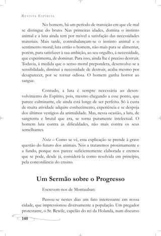 REVISTA ESPÍRITA
140
No homem, há um período de transição em que ele mal
se distingue do bruto. Nas primeiras idades, domina o instinto
animal e a luta ainda tem por móvel a satisfação das necessidades
materiais. Mais tarde, contrabalançam-se o instinto animal e o
sentimento moral; luta então o homem, não mais para se alimentar,
porém, para satisfazer à sua ambição, ao seu orgulho, à necessidade,
que experimenta, de dominar. Para isso, ainda lhe é preciso destruir.
Todavia, à medida que o senso moral prepondera, desenvolve-se a
sensibilidade, diminui a necessidade de destruir, acaba mesmo por
desaparecer, por se tornar odiosa. O homem ganha horror ao
sangue.
Contudo, a luta é sempre necessária ao desen-
volvimento do Espírito, pois, mesmo chegando a esse ponto, que
parece culminante, ele ainda está longe de ser perfeito. Só à custa
de muita atividade adquire conhecimento, experiência e se despoja
dos últimos vestígios da animalidade. Mas, nessa ocasião, a luta, de
sangrenta e brutal que era, se torna puramente intelectual. O
homem luta contra as dificuldades, não mais contra os seus
semelhantes.
Nota – Como se vê, esta explicação se prende à grave
questão do futuro dos animais. Nós a trataremos proximamente e
a fundo, porque nos parece suficientemente elaborada e cremos
que se pode, desde já, considerá-la como resolvida em princípio,
pela concordância do ensino.
Um Sermão sobre o Progresso
Escrevem-nos de Montauban:
Passou-se nestes dias um fato interessante em nossa
cidade, que impressionou diversamente a população. Um pregador
protestante, o Sr. Rewile, capelão do rei da Holanda, num discurso
 