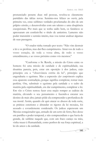ABRIL DE 1865
141
pronunciado perante duas mil pessoas, revelou-se claramente
partidário das idéias novas. Sentimo-nos felizes ao ouvir, pela
primeira vez, estas sublimes verdades proclamadas do alto de um
púlpito cristão, e desenvolvidas com um talento e uma eloqüência
excepcionais. Por mais que se tenha saído bem, os fanáticos se
apressaram em conferir-lhe o título de anticristo. Lamento não
poder transmitir o sermão inteiro, mas vou tentar analisar algumas
de suas passagens.
“O orador tinha tomado por texto: “Não vim destruir
a lei e os profetas, mas dar-lhes cumprimento. Amai-vos de todo o
vosso coração, de toda a vossa alma, de todo o vosso
entendimento, e ao vosso próximo como vós mesmos.”
“Conforme o Sr. Rewile, a missão do Cristo entre os
homens foi uma missão de caridade e de espiritualidade; sua
doutrina parecia, pois, estar em oposição à dos judeus, cujo
princípio era a “observância estrita da lei”, princípio que
engendraria o egoísmo. Mas a expressão dar cumprimento explica
essa aparente contradição, porque significa completar, tornar mais
perfeita. Ora, substituir o egoísmo pela caridade e o culto da
matéria pela espiritualidade, era dar cumprimento, completar a lei.
Em vão o Cristo tentou fazer essa nação romper as cadeias da
matéria, elevando o seu pensamento e fazendo-a encarar seu
destino de mais alto; jamais pôde ela compreender a profundeza de
sua moral. Assim, quando ele quis atacar os abusos de toda sorte,
as práticas exteriores e abrandar os rigores da lei mosaica, foi
acusado e covardemente condenado. Os judeus esperavam um
Messias conquistador que, armado de um cetro de ferro, lhes desse
em partilha o poder temporal, e não compreendiam o que havia de
grande, de sublime naquele que, com um fraco caniço na mão,
vinha trazer à Humanidade, como penhor de sua força espiritual, a
lei do amor e da caridade.
 