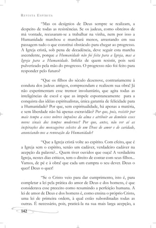 REVISTA ESPÍRITA
142
“Mas os desígnios de Deus sempre se realizam, a
despeito de todas as resistências. Se os judeus, como obreiros de
má vontade, recusaram-se a trabalhar na vinha, nem por isso a
Humanidade marchou e marchará menos, arrastando em sua
passagem tudo o que constitui obstáculo para chegar ao progresso.
A Igreja cristã, sob pena de decadência, deve seguir esta marcha
ascendente, porque a Humanidade não foi feita para a Igreja, mas a
Igreja para a Humanidade. Infeliz de quem resistir, pois será
pulverizado pela mão do progresso. O progresso não foi feito para
responder pelo futuro?
“Que os filhos do século dezenove, contrariamente à
conduta dos judeus antigos, compreendam e realizem sua obra! Já
não experimentam esse tremor involuntário, que agita todas as
inteligências de escol e que as impele espontaneamente para a
conquista das idéias espiritualistas, única garantia de felicidade para
a Humanidade? Por que, sem espiritualidade, há apenas a matéria,
e sem liberdade não há apenas escravidão? Por que, pois, resistir por
mais tempo a esses nobres impulsos da alma e atribuir ao demônio esses
novos sinais dos tempos modernos? Por que, antes, não ver aí as
inspirações dos mensageiros celestes de um Deus de amor e de caridade,
anunciando-nos a renovação da Humanidade?
“Que a Igreja cristã volte ao espírito. Com efeito, que é
a Igreja sem o espírito, senão um cadáver, verdadeiro cadáver na
acepção da palavra?... Quem tiver ouvidos que ouça! A verdadeira
Igreja, nestes dias críticos, tem o direito de contar com seus filhos...
Vamos, de pé e à obra! que cada um cumpra o seu dever. Deus o
quer! Deus o quer!
“Se o Cristo veio para dar cumprimento, isto é, para
completar a lei pela prática do amor de Deus e dos homens, é que
considerava esse preceito como resumindo a perfeição humana. A
lei de amor de Deus e dos homens é, como ensina o próprio Cristo,
uma lei de primeira ordem, à qual estão subordinadas todas as
outras. É necessário, pois, praticá-la na sua mais larga acepção, a
 