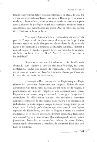 ABRIL DE 1865
143
fim de se aproximar dele e, conseqüentemente, de Deus, do qual foi
a mais alta expressão na Terra. Para amar a Deus é preciso amar a
verdade, o belo, o bem; sentir-se transportado interiormente para
esses atributos da perfeição moral; mas é preciso também amar a
seus irmãos, seus semelhantes, em quem Deus se reflete no que há
de verdadeiro, de belo, de bem.
“Por que o Cristo amou a Humanidade até dar a vida
por ela? Porque sendo também a mais alta expressão da perfeição
humana, sentiu no mais alto grau os efeitos dessa lei de amor de
Deus e dos homens, e a praticou de maneira sublime... Praticar a
caridade, amar, é marchar a passos largos no caminho da verdade,
do belo, do bem; é ir a Deus! Amar é viver; é ira para a
imortalidade!”
Segundo o que me foi relatado, o Sr. Rewile teria
abordado com sucesso a questão das manifestações, nas duas
conferências dadas aos alunos da Faculdade. Teria respondido
vitoriosamente a todas as objeções. Lamento não ter podido ouvi-
lo nesta circunstância tão interessante.
Observação – Bem tinham dito os Espíritos que o Espi-
ritismo iria encontrar defensores nas próprias fileiras de seus
adversários. Um tal discurso na boca de um ministro da religião, e
pronunciado do alto do púlpito, é um acontecimento grave.
Esperemos ver outros, porque o exemplo da coragem de opinião é
contagioso. As idéias novas também não tardarão a encontrar
campeões confessos na alta ciência, na literatura e na imprensa; aí
já desfrutam de mais simpatia do que se pensa. Só o primeiro passo
é que custa. Até hoje pode dizer-se que, com exceção dos órgãos
especiais do Espiritismo, que não se dirigem à massa do público
indiferente, só os nossos adversários tiveram a palavra, e Deus sabe
se a usaram! Agora a luta começa. Que dirão quando virem nomes
justamente honrados e estimados saírem de suas fileiras,
empunhando abertamente a bandeira da doutrina? Está dito que
tudo se cumprirá.
 