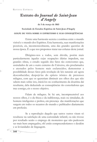 REVISTA ESPÍRITA
144
Extrato do Journal de Saint-Jean
d’Angely
de 5 de março de 1865
Sociedade de Estudos Espíritas de Saint-Jean d’Angely
GOLPE DE VISTA SOBRE O ESPIRITISMO E SUAS CONSEQÜÊNCIAS
Existe uma harmonia secreta e contínua entre o mundo
visível e o mundo dos Espíritos. Esta harmonia, suas manifestações
possíveis, eis, incontestavelmente, uma das grandes questões de
nossa época. É a que nos propomos tratar nas colunas deste jornal.
Dirigimo-nos a todos, sem dúvida, porém mais
particularmente àqueles cujas ocupações diárias impedem, nas
grandes obras, o estudo seguido dos fatos tão comoventes que,
assinalados de um a outro extremo do Universo, são proclamados
e atestados pelos homens mais esclarecidos; demonstrar a
possibilidade desses fatos pela revelação de leis naturais até agora
desconhecidas; despojá-las do epíteto irônico de pretensos
milagres, com que os quereriam diminuir aos olhos dos que não
sabem mais sobre isto, iniciá-los no conhecimento da doutrina daí
resultante, dela deduzindo as conseqüências tão consoladoras que
traz consigo, eis o nosso objetivo.
Falam de milagres. Se há um, incompreensível aos
nossos olhos, é o da frieza e da indiferença, reais ou simuladas, de
homens inteligentes e probos, em presença das manifestações que
surgem em todos os recantos do mundo e publicados diariamente
em profusão.
Se a reprodução daquilo que tantos outros viram só
resultasse na satisfação de uma curiosidade infantil, ou não tivesse
por resultado senão o emprego de momentos que não pudessem
ser mais bem empregados, oh! então compreenderíamos o desdém
e as leviandades de linguagem.
 