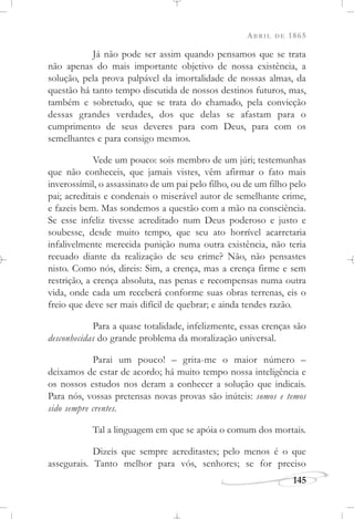 ABRIL DE 1865
145
Já não pode ser assim quando pensamos que se trata
não apenas do mais importante objetivo de nossa existência, a
solução, pela prova palpável da imortalidade de nossas almas, da
questão há tanto tempo discutida de nossos destinos futuros, mas,
também e sobretudo, que se trata do chamado, pela convicção
dessas grandes verdades, dos que delas se afastam para o
cumprimento de seus deveres para com Deus, para com os
semelhantes e para consigo mesmos.
Vede um pouco: sois membro de um júri; testemunhas
que não conheceis, que jamais vistes, vêm afirmar o fato mais
inverossímil, o assassinato de um pai pelo filho, ou de um filho pelo
pai; acreditais e condenais o miserável autor de semelhante crime,
e fazeis bem. Mas sondemos a questão com a mão na consciência.
Se esse infeliz tivesse acreditado num Deus poderoso e justo e
soubesse, desde muito tempo, que seu ato horrível acarretaria
infalivelmente merecida punição numa outra existência, não teria
recuado diante da realização de seu crime? Não, não pensastes
nisto. Como nós, direis: Sim, a crença, mas a crença firme e sem
restrição, a crença absoluta, nas penas e recompensas numa outra
vida, onde cada um receberá conforme suas obras terrenas, eis o
freio que deve ser mais difícil de quebrar; e ainda tendes razão.
Para a quase totalidade, infelizmente, essas crenças são
desconhecidas do grande problema da moralização universal.
Parai um pouco! – grita-me o maior número –
deixamos de estar de acordo; há muito tempo nossa inteligência e
os nossos estudos nos deram a conhecer a solução que indicais.
Para nós, vossas pretensas novas provas são inúteis: somos e temos
sido sempre crentes.
Tal a linguagem em que se apóia o comum dos mortais.
Dizeis que sempre acreditastes; pelo menos é o que
assegurais. Tanto melhor para vós, senhores; se for preciso
 