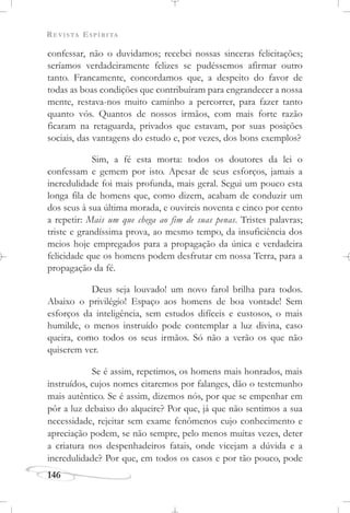 REVISTA ESPÍRITA
146
confessar, não o duvidamos; recebei nossas sinceras felicitações;
seríamos verdadeiramente felizes se pudéssemos afirmar outro
tanto. Francamente, concordamos que, a despeito do favor de
todas as boas condições que contribuíram para engrandecer a nossa
mente, restava-nos muito caminho a percorrer, para fazer tanto
quanto vós. Quantos de nossos irmãos, com mais forte razão
ficaram na retaguarda, privados que estavam, por suas posições
sociais, das vantagens do estudo e, por vezes, dos bons exemplos?
Sim, a fé esta morta: todos os doutores da lei o
confessam e gemem por isto. Apesar de seus esforços, jamais a
incredulidade foi mais profunda, mais geral. Segui um pouco esta
longa fila de homens que, como dizem, acabam de conduzir um
dos seus à sua última morada, e ouvireis noventa e cinco por cento
a repetir: Mais um que chega ao fim de suas penas. Tristes palavras;
triste e grandíssima prova, ao mesmo tempo, da insuficiência dos
meios hoje empregados para a propagação da única e verdadeira
felicidade que os homens podem desfrutar em nossa Terra, para a
propagação da fé.
Deus seja louvado! um novo farol brilha para todos.
Abaixo o privilégio! Espaço aos homens de boa vontade! Sem
esforços da inteligência, sem estudos difíceis e custosos, o mais
humilde, o menos instruído pode contemplar a luz divina, caso
queira, como todos os seus irmãos. Só não a verão os que não
quiserem ver.
Se é assim, repetimos, os homens mais honrados, mais
instruídos, cujos nomes citaremos por falanges, dão o testemunho
mais autêntico. Se é assim, dizemos nós, por que se empenhar em
pôr a luz debaixo do alqueire? Por que, já que não sentimos a sua
necessidade, rejeitar sem exame fenômenos cujo conhecimento e
apreciação podem, se não sempre, pelo menos muitas vezes, deter
a criatura nos despenhadeiros fatais, onde vicejam a dúvida e a
incredulidade? Por que, em todos os casos e por tão pouco, pode
 