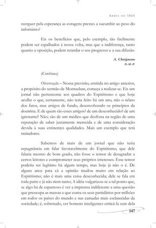 ABRIL DE 1865
147
reerguer pela esperança as coragens prestes a sucumbir ao peso do
infortúnio?
Eis os benefícios que, pelo exemplo, tão facilmente
podem ser espalhados à nossa volta, mas que a indiferença, tanto
quanto a oposição, podem retardar o seu progresso e a sua difusão.
A. Chaigneau
D.-M.-P.
(Continua)
Observação – Nossa previsão, emitida no artigo anterior,
a propósito do sermão de Montauban, começa a realizar-se. Eis um
jornal não pertencente aos quadros do Espiritismo e que hoje
acolhe o que, certamente, não teria feito há um ano, não o relato
dos fatos, mas artigos de fundo, desenvolvendo os princípios da
doutrina. E de quem são esses artigos? de um desconhecido? de um
ignorante? Não; são de um médico que desfruta na região de uma
reputação de saber justamente merecida e de uma consideração
devida à suas eminentes qualidades. Mais um exemplo que terá
imitadores.
Sabemos de mais de um jornal que não teria
repugnância em falar favoravelmente do Espiritismo, que dele
falaria mesmo de bom grado, não fosse o temor de desagradar a
certos leitores e comprometer seus próprios interesses. Esse temor
poderia ser legítimo há algum tempo, mas hoje já não o é. De
alguns anos para cá a opinião mudou muito em relação ao
Espiritismo; não é mais uma coisa desconhecida; dele se fala em
toda parte e já não riem tanto; A idéia vulgarizou-se a tal ponto que,
se algo há de espantoso é ver a imprensa indiferente a uma questão
que preocupa as massas e que conta os seus partidários por milhões
em todos os países do mundo e nas camadas mais esclarecidas da
sociedade; é, sobretudo, ver homens inteligentes criticá-la sem dela
 