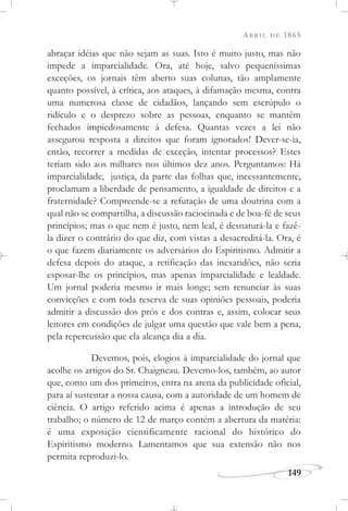 ABRIL DE 1865
149
abraçar idéias que não sejam as suas. Isto é muito justo, mas não
impede a imparcialidade. Ora, até hoje, salvo pequeníssimas
exceções, os jornais têm aberto suas colunas, tão amplamente
quanto possível, à crítica, aos ataques, à difamação mesma, contra
uma numerosa classe de cidadãos, lançando sem escrúpulo o
ridículo e o desprezo sobre as pessoas, enquanto se mantêm
fechados impiedosamente à defesa. Quantas vezes a lei não
assegurou resposta a direitos que foram ignorados! Dever-se-ia,
então, recorrer a medidas de exceção, intentar processos? Estes
teriam sido aos milhares nos últimos dez anos. Perguntamos: Há
imparcialidade, justiça, da parte das folhas que, incessantemente,
proclamam a liberdade de pensamento, a igualdade de direitos e a
fraternidade? Compreende-se a refutação de uma doutrina com a
qual não se compartilha, a discussão raciocinada e de boa-fé de seus
princípios; mas o que nem é justo, nem leal, é desnaturá-la e fazê-
la dizer o contrário do que diz, com vistas a desacreditá-la. Ora, é
o que fazem diariamente os adversários do Espiritismo. Admitir a
defesa depois do ataque, a retificação das inexatidões, não seria
esposar-lhe os princípios, mas apenas imparcialidade e lealdade.
Um jornal poderia mesmo ir mais longe; sem renunciar às suas
convicções e com toda reserva de suas opiniões pessoais, poderia
admitir a discussão dos prós e dos contras e, assim, colocar seus
leitores em condições de julgar uma questão que vale bem a pena,
pela repercussão que ela alcança dia a dia.
Devemos, pois, elogios à imparcialidade do jornal que
acolhe os artigos do Sr. Chaigneau. Devemo-los, também, ao autor
que, como um dos primeiros, entra na arena da publicidade oficial,
para aí sustentar a nossa causa, com a autoridade de um homem de
ciência. O artigo referido acima é apenas a introdução de seu
trabalho; o número de 12 de março contém a abertura da matéria:
é uma exposição cientificamente racional do histórico do
Espiritismo moderno. Lamentamos que sua extensão não nos
permita reproduzi-lo.
 