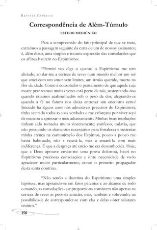 REVISTA ESPÍRITA
150
Correspondência de Além-Túmulo
ESTUDO MEDIÚNICO
Para a compreensão do fato principal de que se trata,
extraímos a passagem seguinte da carta de um de nossos assinantes;
é, além disso, uma simples e tocante expressão das consolações que
os aflitos haurem no Espiritismo:
“Permiti vos diga o quanto o Espiritismo me tem
aliviado, ao dar-me a certeza de rever num mundo melhor um ser
que amei com um amor sem limites, um irmão querido, morto na
flor da idade. Como é consolador o pensamento de que aquele cuja
morte pranteamos muitas vezes está perto de nós, sustentando-nos
quando estamos acabrunhados sob o peso da dor, alegrando-se
quando a fé no futuro nos deixa entrever um encontro certo!
Iniciado há alguns anos nos admiráveis preceitos do Espiritismo,
tinha aceitado todas as suas verdades e me esforçava por viver aqui
de maneira a apressar o meu adiantamento. Minhas boas resoluções
tinham sido tomadas muito sinceramente; confesso, todavia, que
não possuindo os elementos necessários para fortalecer e sustentar
minha crença na comunicação dos Espíritos, pouco a pouco me
havia habituado, não a rejeitá-la, mas a encará-la com mais
indiferença. É que a desgraça até então me era desconhecida. Hoje,
que a Deus aprouve enviar-me uma prova dolorosa, hauri no
Espiritismo preciosas consolações e sinto necessidade de vo-lo
agradecer muito particularmente, como o primeiro propagador
desta santa doutrina.
“Não sendo a doutrina do Espiritismo uma simples
hipótese, mas apoiando-se em fatos patentes e ao alcance de todo
o mundo, as consolações que proporciona consistem não apenas na
certeza de rever as pessoas amadas, mas, também e sobretudo, na
possibilidade de corresponder-se com elas e delas obter salutares
ensinos.”
 