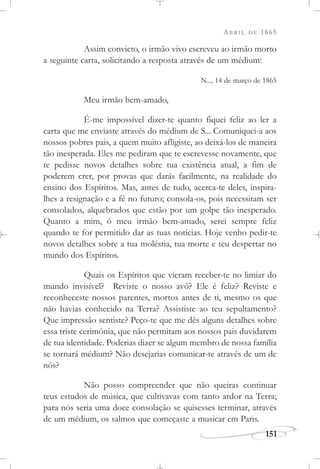 ABRIL DE 1865
151
Assim convicto, o irmão vivo escreveu ao irmão morto
a seguinte carta, solicitando a resposta através de um médium:
N..., 14 de março de 1865
Meu irmão bem-amado,
É-me impossível dizer-te quanto fiquei feliz ao ler a
carta que me enviaste através do médium de S... Comuniquei-a aos
nossos pobres pais, a quem muito afligiste, ao deixá-los de maneira
tão inesperada. Eles me pediram que te escrevesse novamente, que
te pedisse novos detalhes sobre tua existência atual, a fim de
poderem crer, por provas que darás facilmente, na realidade do
ensino dos Espíritos. Mas, antes de tudo, acerca-te deles, inspira-
lhes a resignação e a fé no futuro; consola-os, pois necessitam ser
consolados, alquebrados que estão por um golpe tão inesperado.
Quanto a mim, ó meu irmão bem-amado, serei sempre feliz
quando te for permitido dar as tuas notícias. Hoje venho pedir-te
novos detalhes sobre a tua moléstia, tua morte e teu despertar no
mundo dos Espíritos.
Quais os Espíritos que vieram receber-te no limiar do
mundo invisível? Reviste o nosso avô? Ele é feliz? Reviste e
reconheceste nossos parentes, mortos antes de ti, mesmo os que
não havias conhecido na Terra? Assististe ao teu sepultamento?
Que impressão sentiste? Peço-te que me dês alguns detalhes sobre
essa triste cerimônia, que não permitam aos nossos pais duvidarem
de tua identidade. Poderias dizer se algum membro de nossa família
se tornará médium? Não desejarias comunicar-te através de um de
nós?
Não posso compreender que não queiras continuar
teus estudos de música, que cultivavas com tanto ardor na Terra;
para nós seria uma doce consolação se quisesses terminar, através
de um médium, os salmos que começaste a musicar em Paris.
 