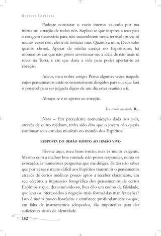 REVISTA ESPÍRITA
152
Pudeste constatar o vazio imenso causado por tua
morte no coração de todos nós. Suplico-te que inspires a teus pais
a coragem necessária para não sucumbirem nesta terrível prova; sê
muitas vezes com eles e dá notícias tuas. Quanto a mim, Deus sabe
quanto chorei. Apesar de minha crença no Espiritismo, há
momentos em que não posso acostumar-me à idéia de não mais te
rever na Terra, e em que daria a vida para poder apertar-te ao
coração.
Adeus, meu nobre amigo. Pensa algumas vezes naquele
cujos pensamentos estão constantemente dirigidos para ti, e que fará
o possível para ser julgado digno de um dia estar reunido a ti.
Abraço-te e te aperto ao coração.
Teu irmão devotado, B...
Nota – Em precedente comunicação dada aos pais,
através de outro médium, tinha sido dito que o jovem não queria
continuar seus estudos musicais no mundo dos Espíritos.
RESPOSTA DO IRMÃO MORTO AO IRMÃO VIVO
Eis-me aqui, meu bom irmão; mas és muito exigente.
Mesmo com a melhor boa vontade não posso responder, numa só
evocação, às numerosas perguntas que me diriges. Então não sabes
que por vezes é muito difícil aos Espíritos transmitir o pensamento
através de certos médiuns pouco aptos a receber claramente, em
seu cérebro, a impressão fotográfica dos pensamentos de certos
Espíritos e que, desnaturando-os, lhes dão um cunho de falsidade,
que leva os interessados à negação mais formal das manifestações?
Isto é muito pouco lisonjeiro e entristece profundamente os que,
em falta de instrumentos adequados, são impotentes para dar
suficientes sinais de identidade.
 