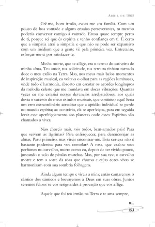 ABRIL DE 1865
153
Crê-me, bom irmão, evoca-me em família. Com um
pouco de boa vontade e alguns ensaios perseverantes, tu mesmo
poderás conversar comigo à vontade. Estou quase sempre perto
de ti, porque sei que és espírita e tenho confiança em ti. É certo
que a simpatia atrai a simpatia e que não se pode ser expansivo
com um médium que a gente vê pela primeira vez. Entretanto,
esforçar-me-ei por satisfazer-te.
Minha morte, que te aflige, era o termo do cativeiro de
minha alma. Teu amor, tua solicitude, tua ternura tinham tornado
doce o meu exílio na Terra. Mas, nos meus mais belos momentos
de inspiração musical, eu voltava o olhar para as regiões luminosas,
onde tudo é harmonia, absorto em escutar os acordes longínquos
da melodia celeste que me inundava em doces vibrações. Quantas
vezes eu me extasiei nesses devaneios arrebatadores, aos quais
devia o sucesso de meus estudos musicais, que continuo aqui! Seria
um erro extraordinário acreditar que a aptidão individual se perde
no mundo espírita; ao contrário, ela se aperfeiçoa, para em seguida
levar esse aperfeiçoamento aos planetas onde esses Espíritos são
chamados a viver.
Não choreis mais, vós todos, bem-amados pais! Para
que servem as lágrimas? Para enfraquecer, para desencorajar as
almas. Parti primeiro, mas vireis encontrar-me. Esta certeza não é
bastante poderosa para vos consolar? A rosa, que exalou seus
perfumes no carvalho, morre como eu, depois de ter vivido pouco,
juncando o solo de pétalas murchas. Mas, por sua vez, o carvalho
morre e tem a sorte da rosa que chorou e cujas cores vivas se
harmonizam com sua sombria folhagem.
Ainda algum tempo e vireis a mim; então cantaremos o
cântico dos cânticos e louvaremos a Deus em suas obras. Juntos
seremos felizes se vos resignardes à provação que vos aflige.
Aquele que foi teu irmão na Terra e te ama sempre,
B...
 