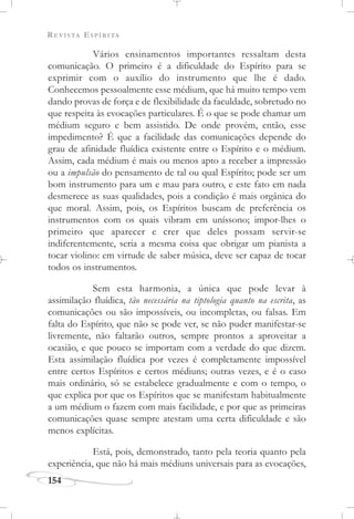 REVISTA ESPÍRITA
154
Vários ensinamentos importantes ressaltam desta
comunicação. O primeiro é a dificuldade do Espírito para se
exprimir com o auxílio do instrumento que lhe é dado.
Conhecemos pessoalmente esse médium, que há muito tempo vem
dando provas de força e de flexibilidade da faculdade, sobretudo no
que respeita às evocações particulares. É o que se pode chamar um
médium seguro e bem assistido. De onde provém, então, esse
impedimento? É que a facilidade das comunicações depende do
grau de afinidade fluídica existente entre o Espírito e o médium.
Assim, cada médium é mais ou menos apto a receber a impressão
ou a impulsão do pensamento de tal ou qual Espírito; pode ser um
bom instrumento para um e mau para outro, e este fato em nada
desmerece as suas qualidades, pois a condição é mais orgânica do
que moral. Assim, pois, os Espíritos buscam de preferência os
instrumentos com os quais vibram em uníssono; impor-lhes o
primeiro que aparecer e crer que deles possam servir-se
indiferentemente, seria a mesma coisa que obrigar um pianista a
tocar violino: em virtude de saber música, deve ser capaz de tocar
todos os instrumentos.
Sem esta harmonia, a única que pode levar à
assimilação fluídica, tão necessária na tiptologia quanto na escrita, as
comunicações ou são impossíveis, ou incompletas, ou falsas. Em
falta do Espírito, que não se pode ver, se não puder manifestar-se
livremente, não faltarão outros, sempre prontos a aproveitar a
ocasião, e que pouco se importam com a verdade do que dizem.
Esta assimilação fluídica por vezes é completamente impossível
entre certos Espíritos e certos médiuns; outras vezes, e é o caso
mais ordinário, só se estabelece gradualmente e com o tempo, o
que explica por que os Espíritos que se manifestam habitualmente
a um médium o fazem com mais facilidade, e por que as primeiras
comunicações quase sempre atestam uma certa dificuldade e são
menos explícitas.
Está, pois, demonstrado, tanto pela teoria quanto pela
experiência, que não há mais médiuns universais para as evocações,
 