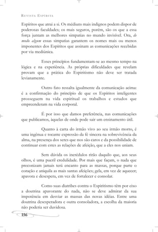 REVISTA ESPÍRITA
156
Espíritos que atrai a si. Os médiuns mais indignos podem dispor de
poderosas faculdades; os mais seguros, porém, são os que a essa
força juntam as melhores simpatias no mundo invisível. Ora, de
modo algum essas simpatias garantem os nomes mais ou menos
imponentes dos Espíritos que assinam as comunicações recebidas
por via mediúnica.
Esses princípios fundamentam-se ao mesmo tempo na
lógica e na experiência. As próprias dificuldades que revelam
provam que a prática do Espiritismo não deve ser tratada
levianamente.
Outro fato ressalta igualmente da comunicação acima:
é a confirmação do princípio de que os Espíritos inteligentes
prosseguem na vida espiritual os trabalhos e estudos que
empreenderam na vida corporal.
É por isso que damos preferência, nas comunicações
que publicamos, àquelas de onde pode sair um ensinamento útil.
Quanto à carta do irmão vivo ao seu irmão morto, é
uma ingênua e tocante expressão da fé sincera na sobrevivência da
alma, na presença dos seres que nos são caros e da possibilidade de
continuar com estes as relações de afeição, que a eles nos uniam.
Sem dúvida os incrédulos rirão daquilo que, aos seus
olhos, é uma pueril credulidade. Por mais que façam, o nada que
preconizam jamais terá encanto para as massas, porque parte o
coração e aniquila as mais santas afeições; gela, em vez de aquecer;
apavora e desespera, em vez de fortalecer e consolar.
Como suas diatribes contra o Espiritismo têm por eixo
a doutrina apavorante do nada, não se deve admirar da sua
impotência em desviar as massas das novas idéias. Entre uma
doutrina desesperadora e outra consoladora, a escolha da maioria
não poderia ser duvidosa.
 