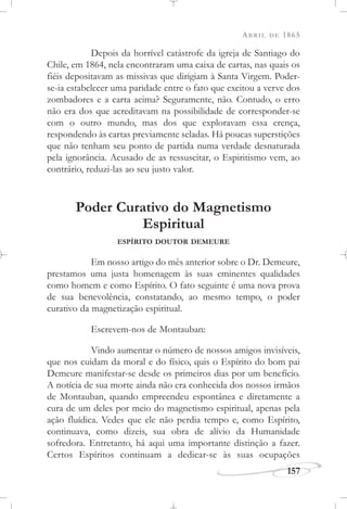 ABRIL DE 1865
157
Depois da horrível catástrofe da igreja de Santiago do
Chile, em 1864, nela encontraram uma caixa de cartas, nas quais os
fiéis depositavam as missivas que dirigiam à Santa Virgem. Poder-
se-ia estabelecer uma paridade entre o fato que excitou a verve dos
zombadores e a carta acima? Seguramente, não. Contudo, o erro
não era dos que acreditavam na possibilidade de corresponder-se
com o outro mundo, mas dos que exploravam essa crença,
respondendo às cartas previamente seladas. Há poucas superstições
que não tenham seu ponto de partida numa verdade desnaturada
pela ignorância. Acusado de as ressuscitar, o Espiritismo vem, ao
contrário, reduzi-las ao seu justo valor.
Poder Curativo do Magnetismo
Espiritual
ESPÍRITO DOUTOR DEMEURE
Em nosso artigo do mês anterior sobre o Dr. Demeure,
prestamos uma justa homenagem às suas eminentes qualidades
como homem e como Espírito. O fato seguinte é uma nova prova
de sua benevolência, constatando, ao mesmo tempo, o poder
curativo da magnetização espiritual.
Escrevem-nos de Montauban:
Vindo aumentar o número de nossos amigos invisíveis,
que nos cuidam da moral e do físico, quis o Espírito do bom pai
Demeure manifestar-se desde os primeiros dias por um benefício.
A notícia de sua morte ainda não era conhecida dos nossos irmãos
de Montauban, quando empreendeu espontânea e diretamente a
cura de um deles por meio do magnetismo espiritual, apenas pela
ação fluídica. Vedes que ele não perdia tempo e, como Espírito,
continuava, como dizeis, sua obra de alívio da Humanidade
sofredora. Entretanto, há aqui uma importante distinção a fazer.
Certos Espíritos continuam a dedicar-se às suas ocupações
 