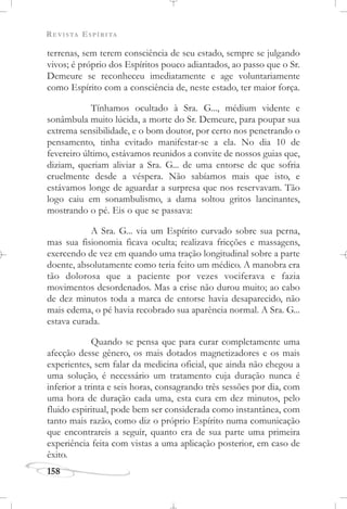 REVISTA ESPÍRITA
158
terrenas, sem terem consciência de seu estado, sempre se julgando
vivos; é próprio dos Espíritos pouco adiantados, ao passo que o Sr.
Demeure se reconheceu imediatamente e age voluntariamente
como Espírito com a consciência de, neste estado, ter maior força.
Tínhamos ocultado à Sra. G..., médium vidente e
sonâmbula muito lúcida, a morte do Sr. Demeure, para poupar sua
extrema sensibilidade, e o bom doutor, por certo nos penetrando o
pensamento, tinha evitado manifestar-se a ela. No dia 10 de
fevereiro último, estávamos reunidos a convite de nossos guias que,
diziam, queriam aliviar a Sra. G... de uma entorse de que sofria
cruelmente desde a véspera. Não sabíamos mais que isto, e
estávamos longe de aguardar a surpresa que nos reservavam. Tão
logo caiu em sonambulismo, a dama soltou gritos lancinantes,
mostrando o pé. Eis o que se passava:
A Sra. G... via um Espírito curvado sobre sua perna,
mas sua fisionomia ficava oculta; realizava fricções e massagens,
exercendo de vez em quando uma tração longitudinal sobre a parte
doente, absolutamente como teria feito um médico. A manobra era
tão dolorosa que a paciente por vezes vociferava e fazia
movimentos desordenados. Mas a crise não durou muito; ao cabo
de dez minutos toda a marca de entorse havia desaparecido, não
mais edema, o pé havia recobrado sua aparência normal. A Sra. G...
estava curada.
Quando se pensa que para curar completamente uma
afecção desse gênero, os mais dotados magnetizadores e os mais
experientes, sem falar da medicina oficial, que ainda não chegou a
uma solução, é necessário um tratamento cuja duração nunca é
inferior a trinta e seis horas, consagrando três sessões por dia, com
uma hora de duração cada uma, esta cura em dez minutos, pelo
fluido espiritual, pode bem ser considerada como instantânea, com
tanto mais razão, como diz o próprio Espírito numa comunicação
que encontrareis a seguir, quanto era de sua parte uma primeira
experiência feita com vistas a uma aplicação posterior, em caso de
êxito.
 